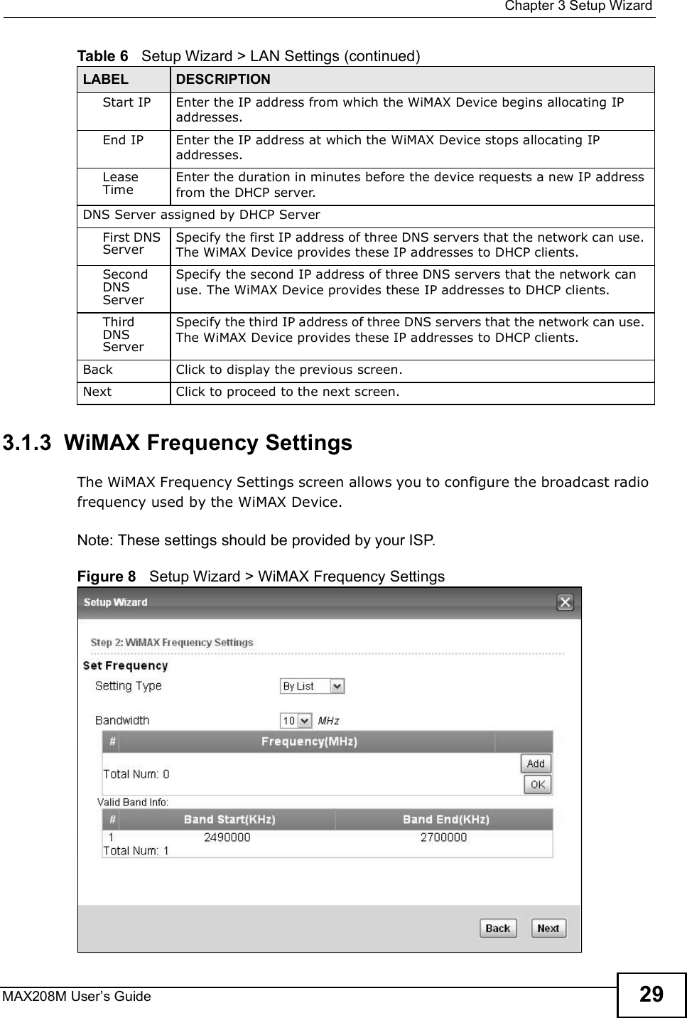  Chapter 3Setup WizardMAX208M User s Guide 293.1.3  WiMAX Frequency SettingsThe WiMAX Frequency Settings screen allows you to configure the broadcast radio frequency used by the WiMAX Device.Note: These settings should be provided by your ISP.Figure 8   Setup Wizard &gt; WiMAX Frequency SettingsStart IP Enter the IP address from which the WiMAX Device begins allocating IP addresses.End IP Enter the IP address at which the WiMAX Device stops allocating IP addresses.Lease TimeEnter the duration in minutes before the device requests a new IP address from the DHCP server.DNS Server assigned by DHCP ServerFirst DNS ServerSpecify the first IP address of three DNS servers that the network can use. The WiMAX Device provides these IP addresses to DHCP clients.Second DNS ServerSpecify the second IP address of three DNS servers that the network can use. The WiMAX Device provides these IP addresses to DHCP clients.Third DNS ServerSpecify the third IP address of three DNS servers that the network can use. The WiMAX Device provides these IP addresses to DHCP clients.Back Click to display the previous screen.Next Click to proceed to the next screen. Table 6   Setup Wizard &gt; LAN Settings (continued)LABEL DESCRIPTION