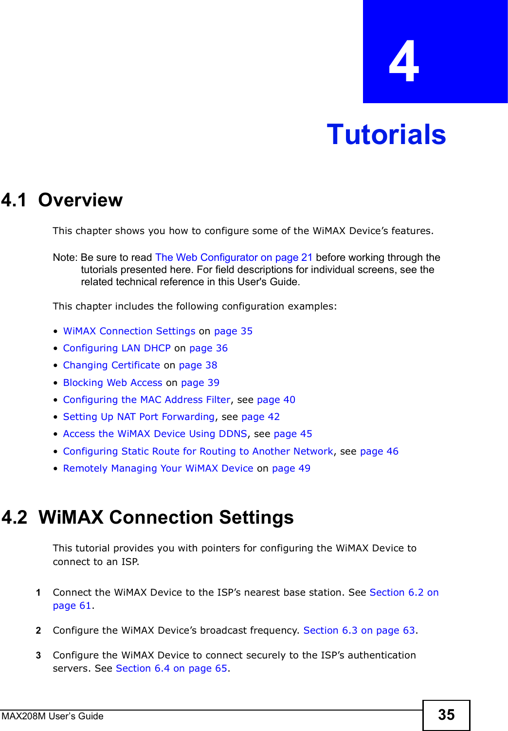 MAX208M User s Guide 35CHAPTER  4 Tutorials4.1  OverviewThis chapter shows you how to configure some of the WiMAX Device s features.Note: Be sure to read The Web Configurator on page 21 before working through the tutorials presented here. For field descriptions for individual screens, see the related technical reference in this User&apos;s Guide.This chapter includes the following configuration examples:!WiMAX Connection Settings on page 35!Configuring LAN DHCP on page 36!Changing Certificate on page 38!Blocking Web Access on page 39!Configuring the MAC Address Filter, see page40!Setting Up NAT Port Forwarding, see page 42!Access the WiMAX Device Using DDNS, see page 45!Configuring Static Route for Routing to Another Network, see page 46!Remotely Managing Your WiMAX Device on page 494.2  WiMAX Connection SettingsThis tutorial provides you with pointers for configuring the WiMAX Device to connect to an ISP.1Connect the WiMAX Device to the ISP s nearest base station. See Section 6.2 on page 61.2Configure the WiMAX Device s broadcast frequency. Section 6.3 on page 63.3Configure the WiMAX Device to connect securely to the ISP s authentication servers. See Section 6.4 on page 65.