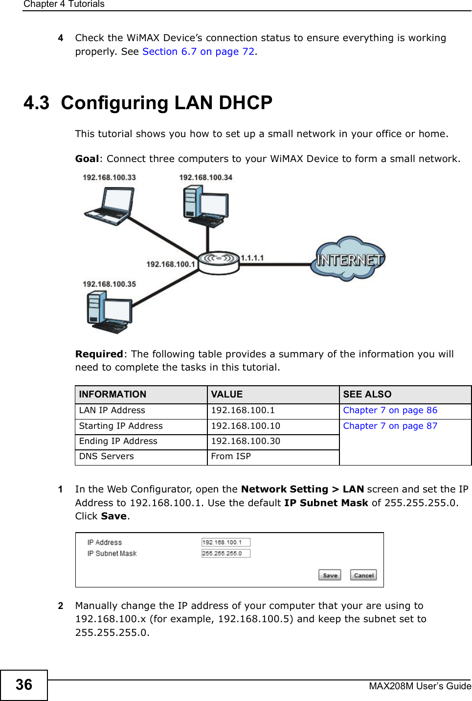 Chapter 4TutorialsMAX208M User s Guide364Check the WiMAX Device s connection status to ensure everything is working properly. See Section 6.7 on page 72.4.3  Configuring LAN DHCPThis tutorial shows you how to set up a small network in your office or home.Goal: Connect three computers to your WiMAX Device to form a small network. Required: The following table provides a summary of the information you will need to complete the tasks in this tutorial. 1In the Web Configurator, open the Network Setting &gt; LAN screen and set the IP Address to 192.168.100.1. Use the default IP Subnet Mask of 255.255.255.0. Click Save.2Manually change the IP address of your computer that your are using to 192.168.100.x (for example, 192.168.100.5) and keep the subnet set to 255.255.255.0.INFORMATION VALUE SEE ALSOLAN IP Address192.168.100.1 Chapter 7 on page 86Starting IP Address192.168.100.10 Chapter 7 on page 87Ending IP Address192.168.100.30DNS ServersFrom ISP