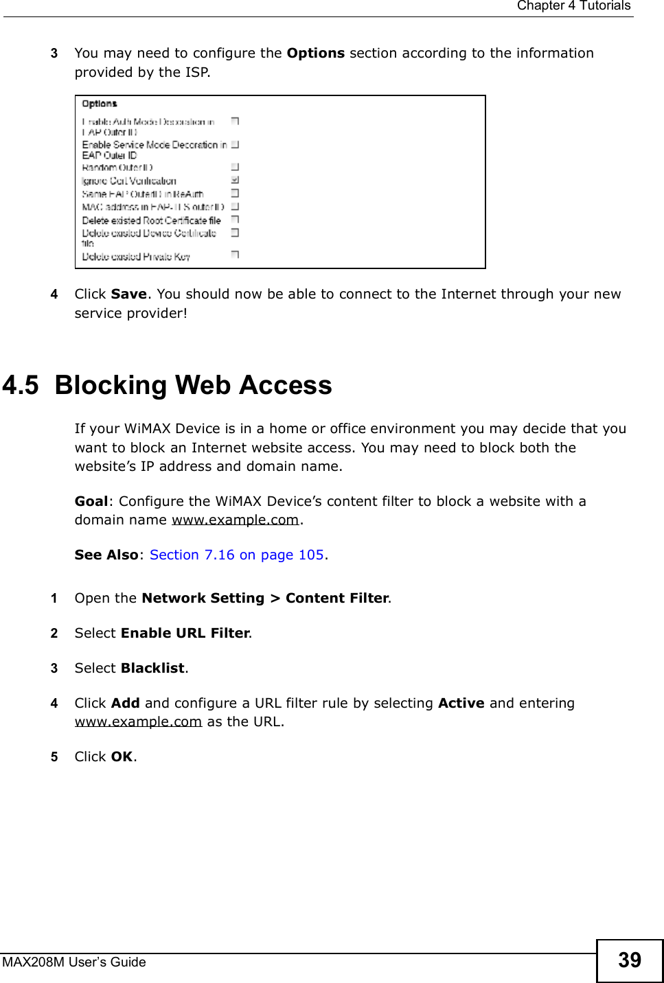 Chapter 4TutorialsMAX208M User s Guide 393You may need to configure the Options section according to the information provided by the ISP.4Click Save. You should now be able to connect to the Internet through your new service provider!4.5  Blocking Web AccessIf your WiMAX Device is in a home or office environment you may decide that you want to block an Internet website access. You may need to block both the website s IP address and domain name.Goal: Configure the WiMAX Device s content filter to block a website with a domain name www.example.com.See Also: Section 7.16 on page 105.1Open the Network Setting &gt; Content Filter.2Select Enable URL Filter.3Select Blacklist.4Click Add and configure a URL filter rule by selecting Active and entering www.example.com as the URL.5Click OK.