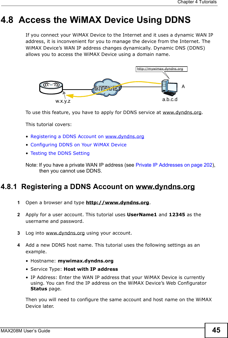  Chapter 4TutorialsMAX208M User s Guide 454.8  Access the WiMAX Device Using DDNSIf you connect your WiMAX Device to the Internet and it uses a dynamic WAN IP address, it is inconvenient for you to manage the device from the Internet. The WiMAX Device s WAN IP address changes dynamically. Dynamic DNS (DDNS) allows you to access the WiMAX Device using a domain name. To use this feature, you have to apply for DDNS service at www.dyndns.org.This tutorial covers:!Registering a DDNS Account on www.dyndns.org!Configuring DDNS on Your WiMAX Device!Testing the DDNS SettingNote: If you have a private WAN IP address (see Private IP Addresses on page 202), then you cannot use DDNS.4.8.1  Registering a DDNS Account on www.dyndns.org1Open a browser and type http://www.dyndns.org.2Apply for a user account. This tutorial uses UserName1 and 12345 as the username and password.3Log into www.dyndns.org using your account.4Add a new DDNS host name. This tutorial uses the following settings as an example.!Hostname: mywimax.dyndns.org!Service Type: Host with IP address!IP Address: Enter the WAN IP address that your WiMAX Device is currently using. You can find the IP address on the WiMAX Device s Web Configurator Status page.Then you will need to configure the same account and host name on the WiMAX Device later.w.x.y.z a.b.c.dhttp://mywimax.dyndns.orgA