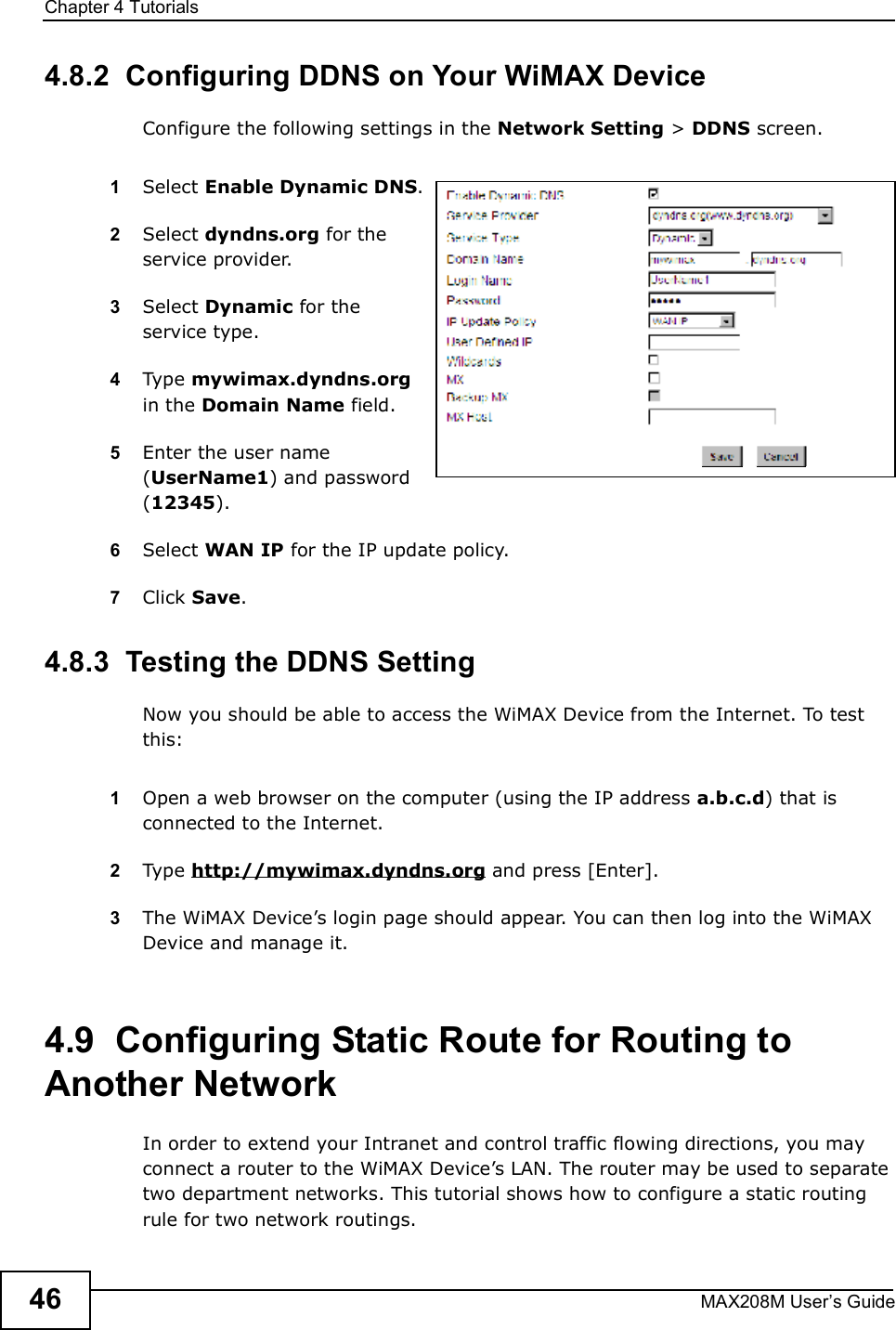 Chapter 4TutorialsMAX208M User s Guide464.8.2  Configuring DDNS on Your WiMAX DeviceConfigure the following settings in the Network Setting &gt; DDNS screen.1Select Enable Dynamic DNS.2Select dyndns.org for the service provider.3Select Dynamic for the service type.4Type mywimax.dyndns.org in the Domain Name field.5Enter the user name (UserName1) and password (12345).6Select WAN IP for the IP update policy.7Click Save.4.8.3  Testing the DDNS SettingNow you should be able to access the WiMAX Device from the Internet. To test this:1Open a web browser on the computer (using the IP address a.b.c.d) that is connected to the Internet.2Type http://mywimax.dyndns.org and press [Enter].3The WiMAX Device s login page should appear. You can then log into the WiMAX Device and manage it.4.9  Configuring Static Route for Routing to Another NetworkIn order to extend your Intranet and control traffic flowing directions, you may connect a router to the WiMAX Device s LAN. The router may be used to separate two department networks. This tutorial shows how to configure a static routing rule for two network routings.