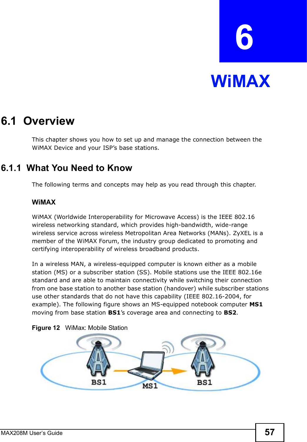MAX208M User s Guide 57CHAPTER  6 WiMAX6.1  OverviewThis chapter shows you how to set up and manage the connection between the WiMAX Device and your ISP s base stations.6.1.1  What You Need to KnowThe following terms and concepts may help as you read through this chapter.WiMAX WiMAX (Worldwide Interoperability for Microwave Access) is the IEEE 802.16 wireless networking standard, which provides high-bandwidth, wide-range wireless service across wireless Metropolitan Area Networks (MANs). ZyXEL is a member of the WiMAX Forum, the industry group dedicated to promoting and certifying interoperability of wireless broadband products.In a wireless MAN, a wireless-equipped computer is known either as a mobile station (MS) or a subscriber station (SS). Mobile stations use the IEEE 802.16e standard and are able to maintain connectivity while switching their connection from one base station to another base station (handover) while subscriber stations use other standards that do not have this capability (IEEE 802.16-2004, for example). The following figure shows an MS-equipped notebook computer MS1 moving from base station BS1 s coverage area and connecting to BS2.Figure 12   WiMax: Mobile Station