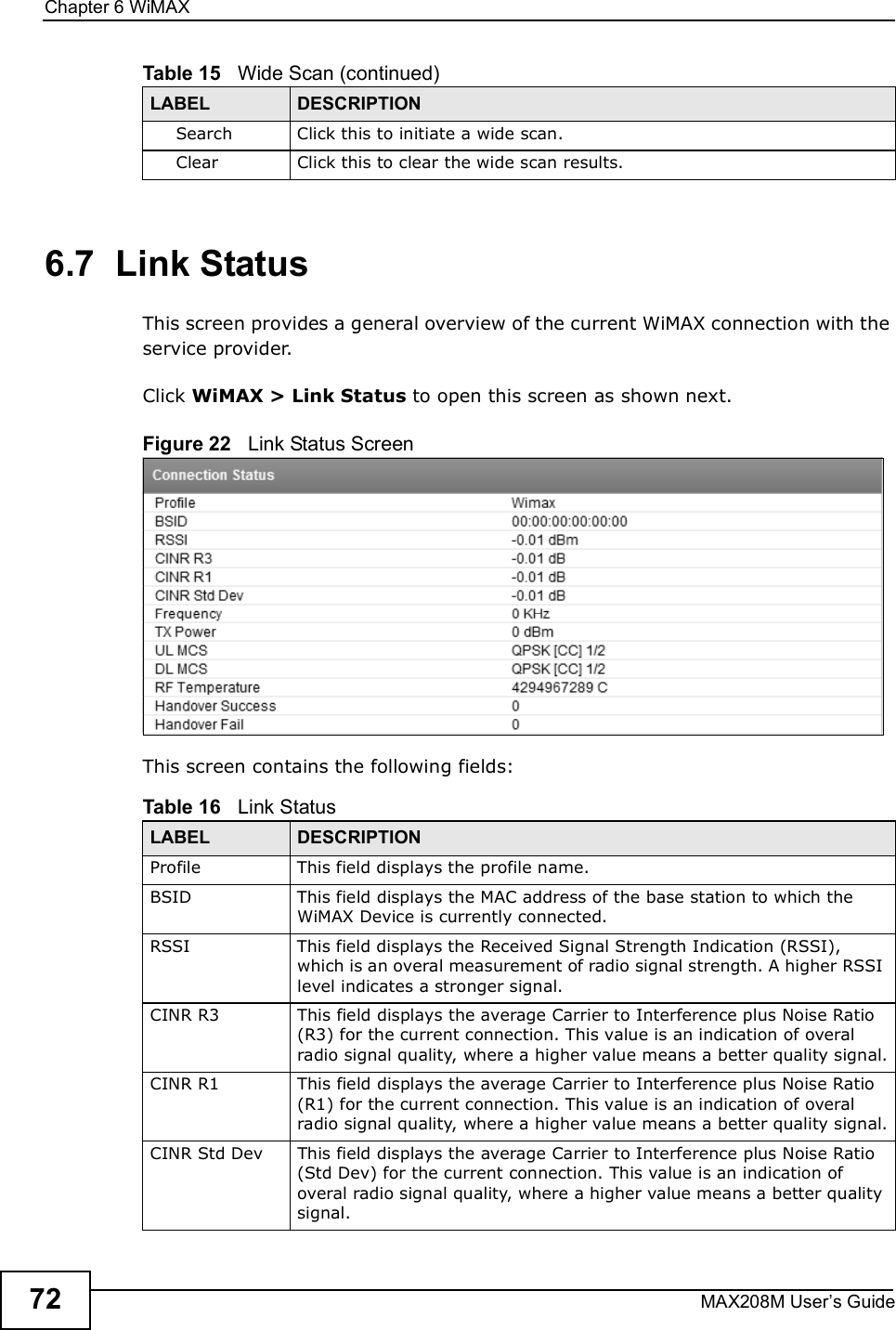 Chapter 6WiMAXMAX208M User s Guide726.7  Link StatusThis screen provides a general overview of the current WiMAX connection with the service provider.Click WiMAX &gt; Link Status to open this screen as shown next.Figure 22   Link Status ScreenThis screen contains the following fields:SearchClick this to initiate a wide scan.ClearClick this to clear the wide scan results.Table 15   Wide Scan (continued)LABEL DESCRIPTIONTable 16   Link StatusLABEL DESCRIPTIONProfileThis field displays the profile name.BSIDThis field displays the MAC address of the base station to which the WiMAX Device is currently connected.RSSIThis field displays the Received Signal Strength Indication (RSSI), which is an overal measurement of radio signal strength. A higher RSSI level indicates a stronger signal.CINR R3This field displays the average Carrier to Interference plus Noise Ratio (R3) for the current connection. This value is an indication of overal radio signal quality, where a higher value means a better quality signal.CINR R1This field displays the average Carrier to Interference plus Noise Ratio (R1) for the current connection. This value is an indication of overal radio signal quality, where a higher value means a better quality signal.CINR Std DevThis field displays the average Carrier to Interference plus Noise Ratio (Std Dev) for the current connection. This value is an indication of overal radio signal quality, where a higher value means a better quality signal.