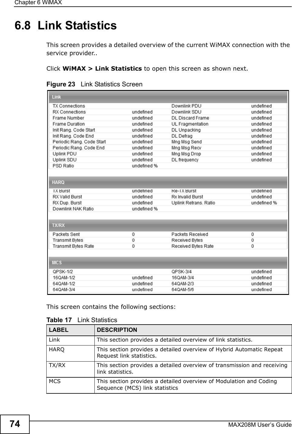 Chapter 6WiMAXMAX208M User s Guide746.8  Link StatisticsThis screen provides a detailed overview of the current WiMAX connection with the service provider..Click WiMAX &gt; Link Statistics to open this screen as shown next.Figure 23   Link Statistics ScreenThis screen contains the following sections:Table 17   Link StatisticsLABEL DESCRIPTIONLinkThis section provides a detailed overview of link statistics.HARQThis section provides a detailed overview of Hybrid Automatic Repeat Request link statistics.TX/RXThis section provides a detailed overview of transmission and receiving link statistics.MCSThis section provides a detailed overview of Modulation and Coding Sequence (MCS) link statistics