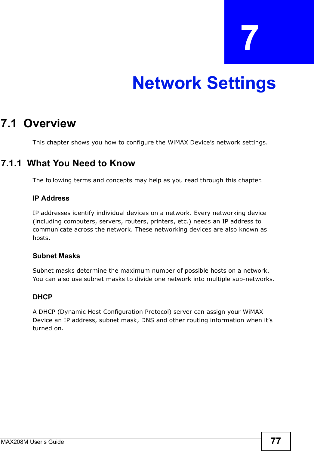 MAX208M User s Guide 77CHAPTER  7 Network Settings7.1  OverviewThis chapter shows you how to configure the WiMAX Device s network settings.7.1.1  What You Need to KnowThe following terms and concepts may help as you read through this chapter.IP AddressIP addresses identify individual devices on a network. Every networking device (including computers, servers, routers, printers, etc.) needs an IP address to communicate across the network. These networking devices are also known as hosts.Subnet MasksSubnet masks determine the maximum number of possible hosts on a network. You can also use subnet masks to divide one network into multiple sub-networks.DHCPA DHCP (Dynamic Host Configuration Protocol) server can assign your WiMAX Device an IP address, subnet mask, DNS and other routing information when it s turned on.