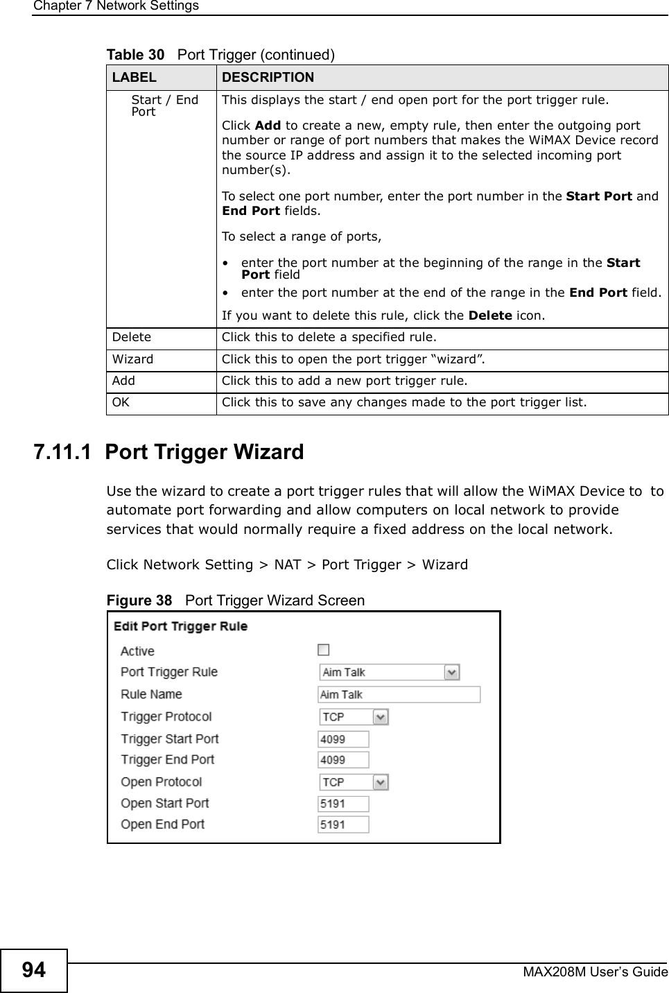 Chapter 7Network SettingsMAX208M User s Guide947.11.1  Port Trigger WizardUse the wizard to create a port trigger rules that will allow the WiMAX Device to  to automate port forwarding and allow computers on local network to provide services that would normally require a fixed address on the local network.Click Network Setting &gt; NAT &gt; Port Trigger &gt; WizardFigure 38   Port Trigger Wizard ScreenStart / End PortThis displays the start / end open port for the port trigger rule.Click Add to create a new, empty rule, then enter the outgoing port number or range of port numbers that makes the WiMAX Device record the source IP address and assign it to the selected incoming port number(s).To select one port number, enter the port number in the Start Port and End Port fields.To select a range of ports,!enter the port number at the beginning of the range in the Start Port field!enter the port number at the end of the range in the End Port field.If you want to delete this rule, click the Delete icon.DeleteClick this to delete a specified rule.WizardClick this to open the port trigger &quot;wizard#.AddClick this to add a new port trigger rule.OKClick this to save any changes made to the port trigger list.Table 30   Port Trigger (continued)LABEL DESCRIPTION