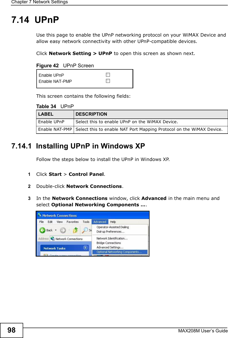 Chapter 7Network SettingsMAX208M User s Guide987.14  UPnPUse this page to enable the UPnP networking protocol on your WiMAX Device and allow easy network connectivity with other UPnP-compatible devices.Click Network Setting &gt; UPnP to open this screen as shown next.Figure 42   UPnP ScreenThis screen contains the following fields:7.14.1  Installing UPnP in Windows XPFollow the steps below to install the UPnP in Windows XP.1Click Start &gt; Control Panel. 2Double-click Network Connections.3In the Network Connections window, click Advanced in the main menu and select Optional Networking Components  . Table 34   UPnPLABEL DESCRIPTIONEnable UPnPSelect this to enable UPnP on the WiMAX Device.Enable NAT-PMPSelect this to enable NAT Port Mapping Protocol on the WiMAX Device.