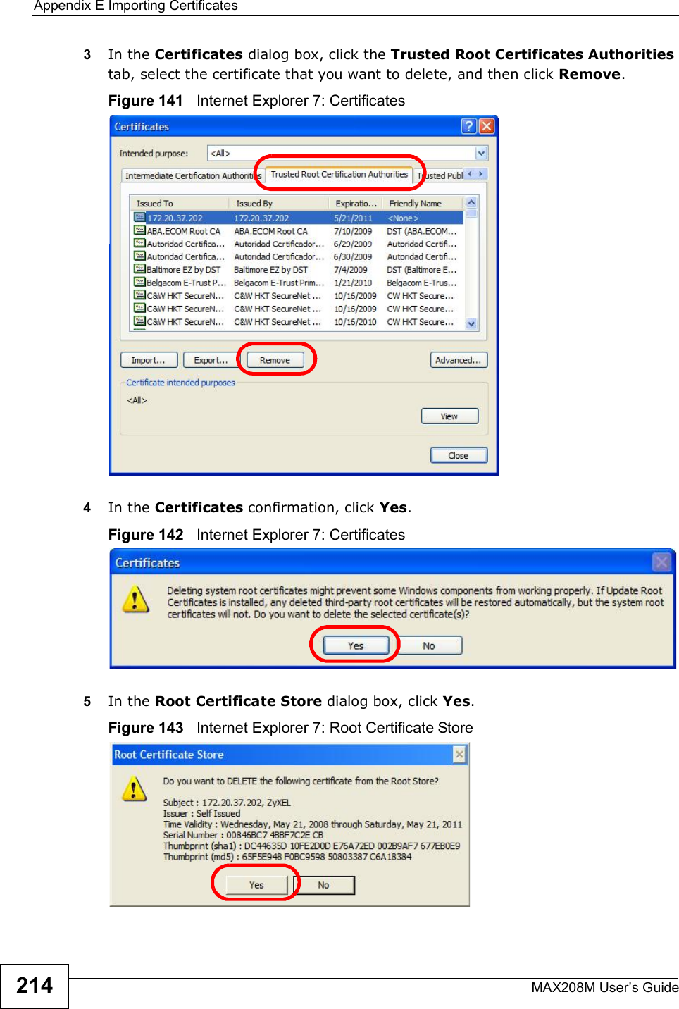 Appendix EImporting CertificatesMAX208M User s Guide2143In the Certificates dialog box, click the Trusted Root Certificates Authorities tab, select the certificate that you want to delete, and then click Remove.Figure 141   Internet Explorer 7: Certificates4In the Certificates confirmation, click Yes.Figure 142   Internet Explorer 7: Certificates5In the Root Certificate Store dialog box, click Yes.Figure 143   Internet Explorer 7: Root Certificate Store