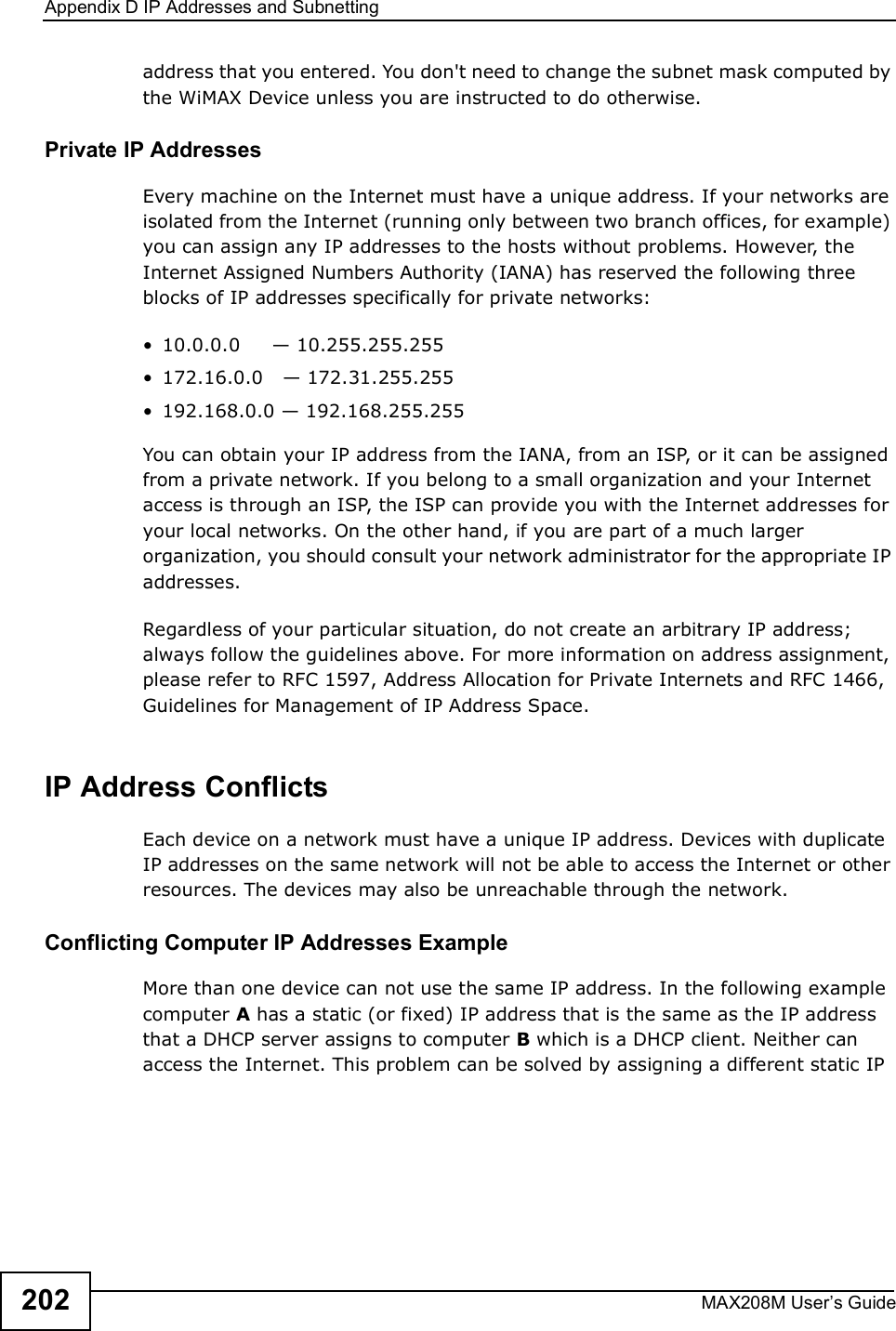 Appendix DIP Addresses and SubnettingMAX208M User s Guide202address that you entered. You don&apos;t need to change the subnet mask computed by the WiMAX Device unless you are instructed to do otherwise.Private IP AddressesEvery machine on the Internet must have a unique address. If your networks are isolated from the Internet (running only between two branch offices, for example) you can assign any IP addresses to the hosts without problems. However, the Internet Assigned Numbers Authority (IANA) has reserved the following three blocks of IP addresses specifically for private networks:!10.0.0.0     * 10.255.255.255!172.16.0.0   * 172.31.255.255!192.168.0.0 * 192.168.255.255You can obtain your IP address from the IANA, from an ISP, or it can be assigned from a private network. If you belong to a small organization and your Internet access is through an ISP, the ISP can provide you with the Internet addresses for your local networks. On the other hand, if you are part of a much larger organization, you should consult your network administrator for the appropriate IP addresses.Regardless of your particular situation, do not create an arbitrary IP address; always follow the guidelines above. For more information on address assignment, please refer to RFC 1597, Address Allocation for Private Internets and RFC 1466, Guidelines for Management of IP Address Space.IP Address ConflictsEach device on a network must have a unique IP address. Devices with duplicate IP addresses on the same network will not be able to access the Internet or other resources. The devices may also be unreachable through the network. Conflicting Computer IP Addresses ExampleMore than one device can not use the same IP address. In the following example computer A has a static (or fixed) IP address that is the same as the IP address that a DHCP server assigns to computer B which is a DHCP client. Neither can access the Internet. This problem can be solved by assigning a different static IP 