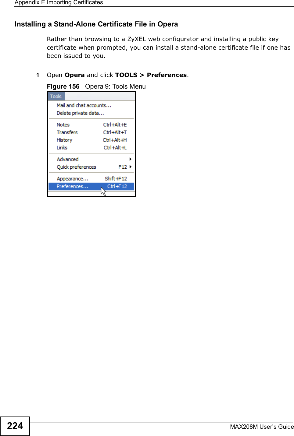 Appendix EImporting CertificatesMAX208M User s Guide224Installing a Stand-Alone Certificate File in OperaRather than browsing to a ZyXEL web configurator and installing a public key certificate when prompted, you can install a stand-alone certificate file if one has been issued to you.1Open Opera and click TOOLS &gt; Preferences.Figure 156   Opera 9: Tools Menu