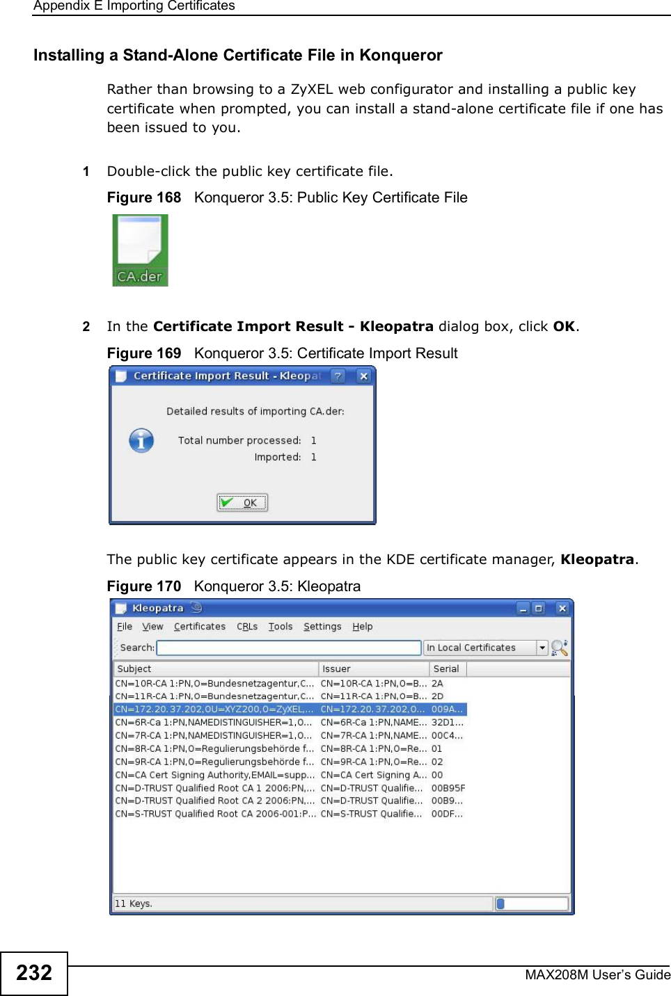 Appendix EImporting CertificatesMAX208M User s Guide232Installing a Stand-Alone Certificate File in KonquerorRather than browsing to a ZyXEL web configurator and installing a public key certificate when prompted, you can install a stand-alone certificate file if one has been issued to you.1Double-click the public key certificate file.Figure 168   Konqueror 3.5: Public Key Certificate File2In the Certificate Import Result - Kleopatra dialog box, click OK.Figure 169   Konqueror 3.5: Certificate Import ResultThe public key certificate appears in the KDE certificate manager, Kleopatra.Figure 170   Konqueror 3.5: Kleopatra