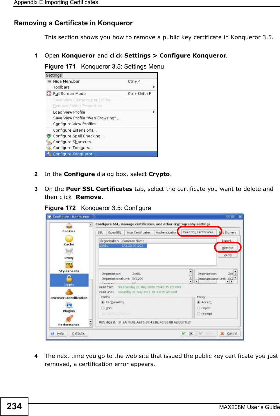 Appendix EImporting CertificatesMAX208M User s Guide234Removing a Certificate in KonquerorThis section shows you how to remove a public key certificate in Konqueror 3.5.1Open Konqueror and click Settings &gt; Configure Konqueror.Figure 171   Konqueror 3.5: Settings Menu2In the Configure dialog box, select Crypto. 3On the Peer SSL Certificates tab, select the certificate you want to delete and then click  Remove.Figure 172   Konqueror 3.5: Configure4The next time you go to the web site that issued the public key certificate you just removed, a certification error appears.