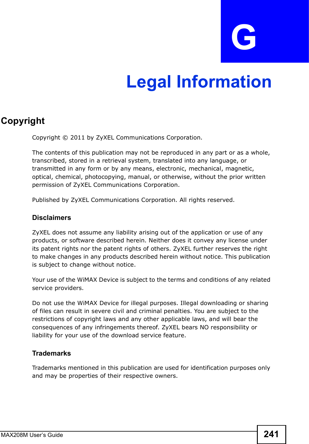 MAX208M User s Guide 241APPENDIX  G Legal InformationCopyrightCopyright © 2011 by ZyXEL Communications Corporation.The contents of this publication may not be reproduced in any part or as a whole, transcribed, stored in a retrieval system, translated into any language, or transmitted in any form or by any means, electronic, mechanical, magnetic, optical, chemical, photocopying, manual, or otherwise, without the prior written permission of ZyXEL Communications Corporation.Published by ZyXEL Communications Corporation. All rights reserved.DisclaimersZyXEL does not assume any liability arising out of the application or use of any products, or software described herein. Neither does it convey any license under its patent rights nor the patent rights of others. ZyXEL further reserves the right to make changes in any products described herein without notice. This publication is subject to change without notice.Your use of the WiMAX Device is subject to the terms and conditions of any related service providers.Do not use the WiMAX Device for illegal purposes. Illegal downloading or sharing of files can result in severe civil and criminal penalties. You are subject to the restrictions of copyright laws and any other applicable laws, and will bear the consequences of any infringements thereof. ZyXEL bears NO responsibility or liability for your use of the download service feature.TrademarksTrademarks mentioned in this publication are used for identification purposes only and may be properties of their respective owners.