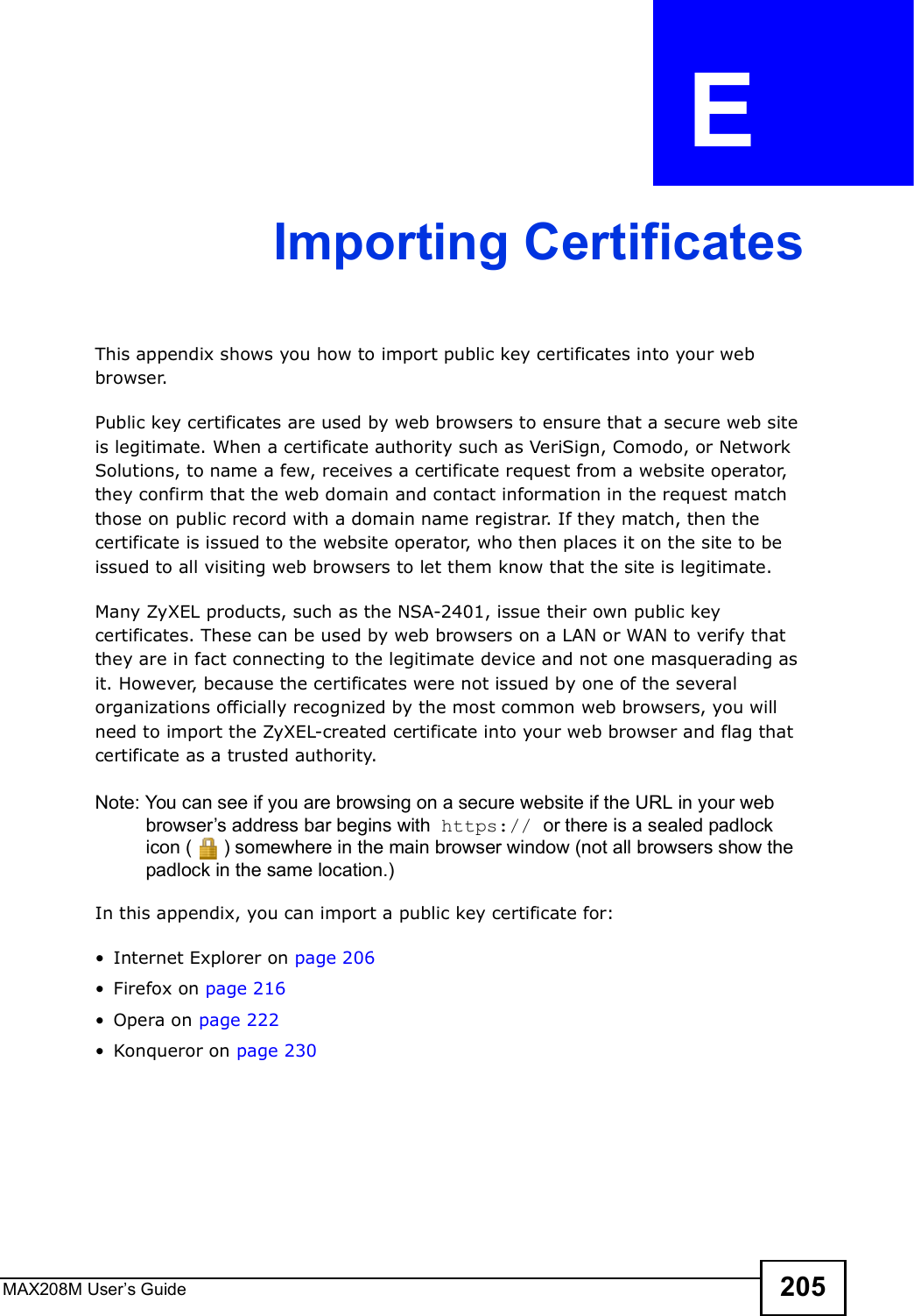MAX208M User s Guide 205APPENDIX  E Importing CertificatesThis appendix shows you how to import public key certificates into your web browser. Public key certificates are used by web browsers to ensure that a secure web site is legitimate. When a certificate authority such as VeriSign, Comodo, or Network Solutions, to name a few, receives a certificate request from a website operator, they confirm that the web domain and contact information in the request match those on public record with a domain name registrar. If they match, then the certificate is issued to the website operator, who then places it on the site to be issued to all visiting web browsers to let them know that the site is legitimate.Many ZyXEL products, such as the NSA-2401, issue their own public key certificates. These can be used by web browsers on a LAN or WAN to verify that they are in fact connecting to the legitimate device and not one masquerading as it. However, because the certificates were not issued by one of the several organizations officially recognized by the most common web browsers, you will need to import the ZyXEL-created certificate into your web browser and flag that certificate as a trusted authority.Note: You can see if you are browsing on a secure website if the URL in your web browser s address bar begins with  https:// or there is a sealed padlock icon () somewhere in the main browser window (not all browsers show the padlock in the same location.)In this appendix, you can import a public key certificate for:!Internet Explorer on page 206!Firefox on page 216!Opera on page 222!Konqueror on page 230