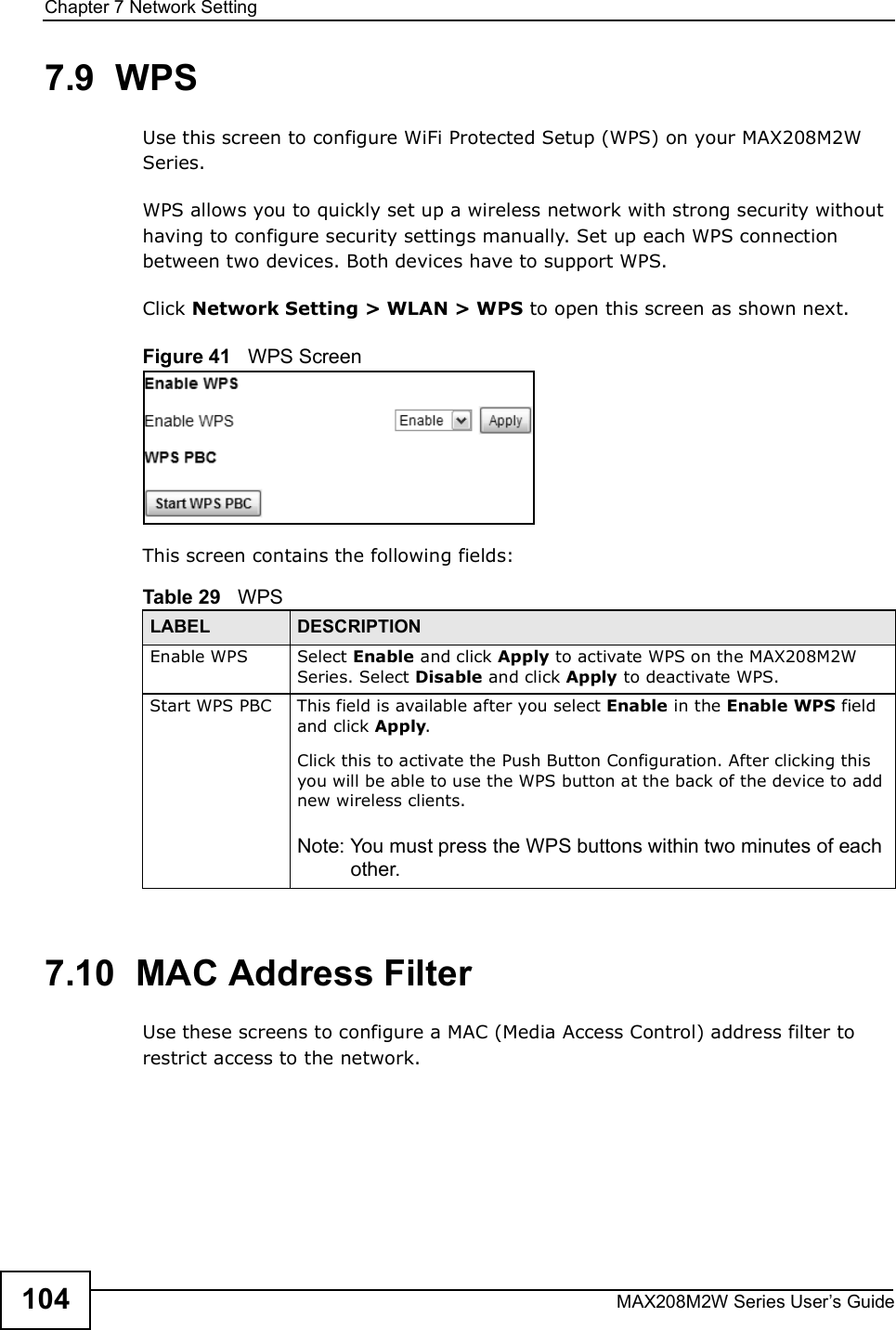 Chapter 7Network SettingMAX208M2W Series User s Guide1047.9  WPSUse this screen to configure WiFi Protected Setup (WPS) on your MAX208M2W Series.WPS allows you to quickly set up a wireless network with strong security without having to configure security settings manually. Set up each WPS connection between two devices. Both devices have to support WPS.Click Network Setting &gt; WLAN &gt; WPS to open this screen as shown next.Figure 41   WPS ScreenThis screen contains the following fields:7.10  MAC Address FilterUse these screens to configure a MAC (Media Access Control) address filter to restrict access to the network.Table 29   WPSLABEL DESCRIPTIONEnable WPSSelect Enable and click Apply to activate WPS on the MAX208M2W Series. Select Disable and click Apply to deactivate WPS.Start WPS PBCThis field is available after you select Enable in the Enable WPS field and click Apply.Click this to activate the Push Button Configuration. After clicking this you will be able to use the WPS button at the back of the device to add new wireless clients.Note: You must press the WPS buttons within two minutes of each other.