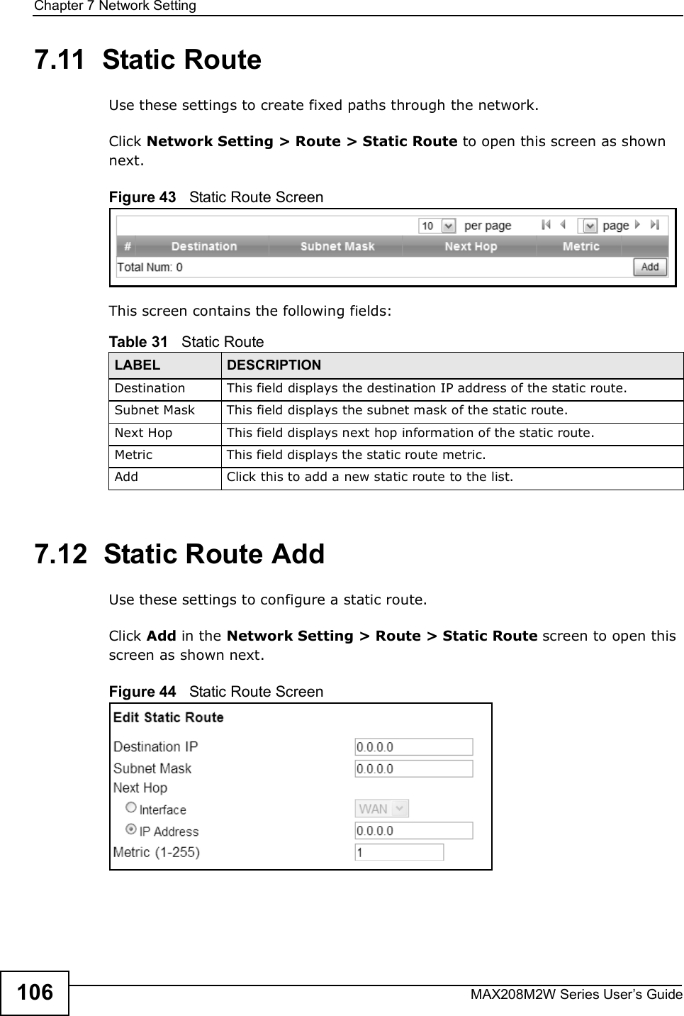 Chapter 7Network SettingMAX208M2W Series User s Guide1067.11  Static RouteUse these settings to create fixed paths through the network.Click Network Setting &gt; Route &gt; Static Route to open this screen as shown next.Figure 43   Static Route ScreenThis screen contains the following fields:7.12  Static Route AddUse these settings to configure a static route.Click Add in the Network Setting &gt; Route &gt; Static Route screen to open this screen as shown next.Figure 44   Static Route ScreenTable 31   Static RouteLABEL DESCRIPTIONDestinationThis field displays the destination IP address of the static route.Subnet MaskThis field displays the subnet mask of the static route.Next HopThis field displays next hop information of the static route.MetricThis field displays the static route metric.AddClick this to add a new static route to the list.