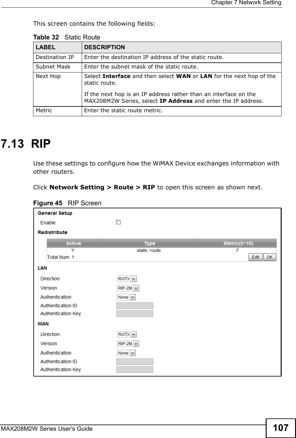  Chapter 7Network SettingMAX208M2W Series User s Guide 107This screen contains the following fields:7.13  RIPUse these settings to configure how the WiMAX Device exchanges information with other routers.Click Network Setting &gt; Route &gt; RIP to open this screen as shown next.Figure 45   RIP ScreenTable 32   Static RouteLABEL DESCRIPTIONDestination IPEnter the destination IP address of the static route.Subnet MaskEnter the subnet mask of the static route.Next HopSelect Interface and then select WAN or LAN for the next hop of the static route.If the next hop is an IP address rather than an interface on the MAX208M2W Series, select IP Address and enter the IP address.MetricEnter the static route metric.