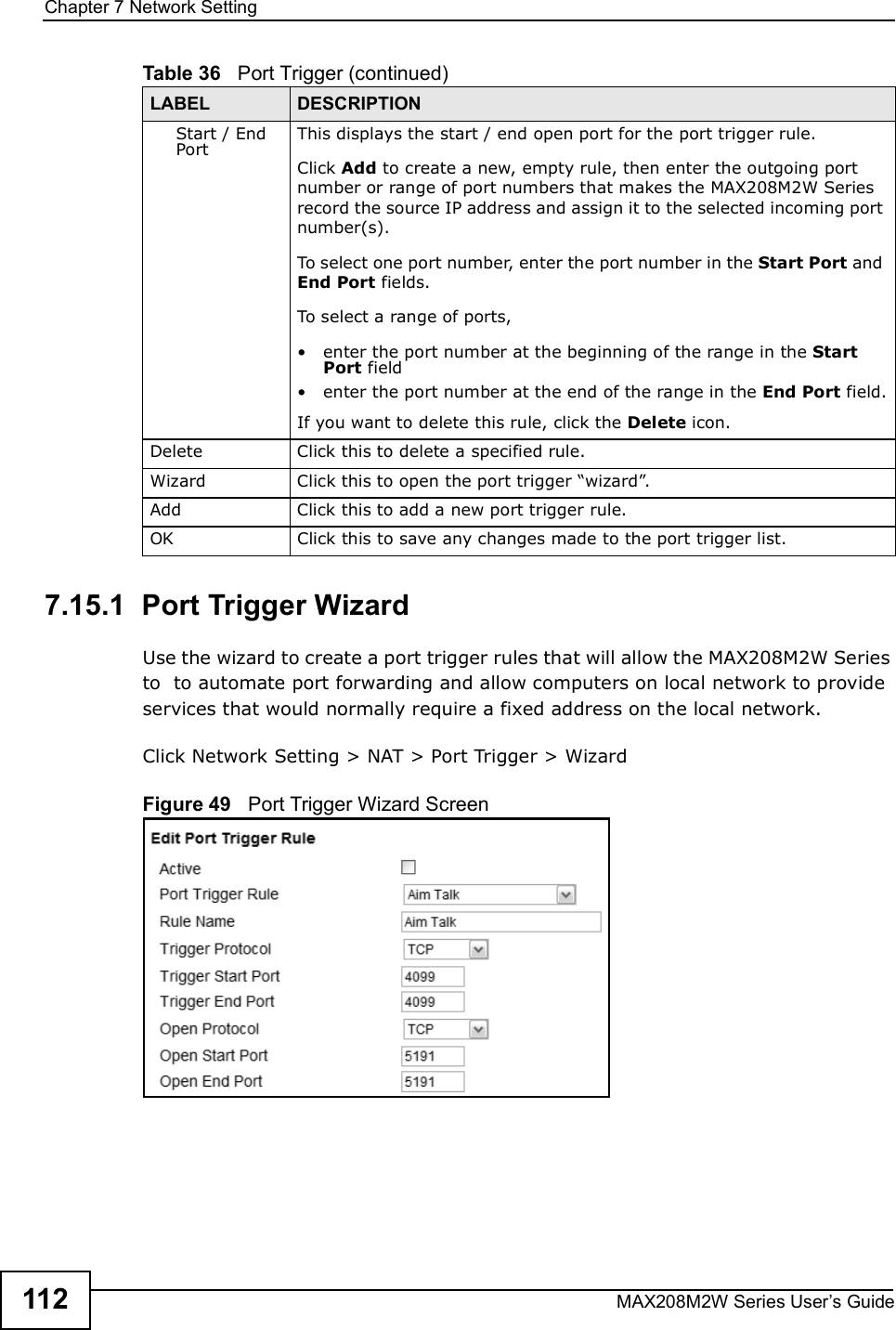 Chapter 7Network SettingMAX208M2W Series User s Guide1127.15.1  Port Trigger WizardUse the wizard to create a port trigger rules that will allow the MAX208M2W Series to  to automate port forwarding and allow computers on local network to provide services that would normally require a fixed address on the local network.Click Network Setting &gt; NAT &gt; Port Trigger &gt; WizardFigure 49   Port Trigger Wizard ScreenStart / End PortThis displays the start / end open port for the port trigger rule.Click Add to create a new, empty rule, then enter the outgoing port number or range of port numbers that makes the MAX208M2W Series record the source IP address and assign it to the selected incoming port number(s).To select one port number, enter the port number in the Start Port and End Port fields.To select a range of ports,!enter the port number at the beginning of the range in the Start Port field!enter the port number at the end of the range in the End Port field.If you want to delete this rule, click the Delete icon.DeleteClick this to delete a specified rule.WizardClick this to open the port trigger &quot;wizard#.AddClick this to add a new port trigger rule.OKClick this to save any changes made to the port trigger list.Table 36   Port Trigger (continued)LABEL DESCRIPTION