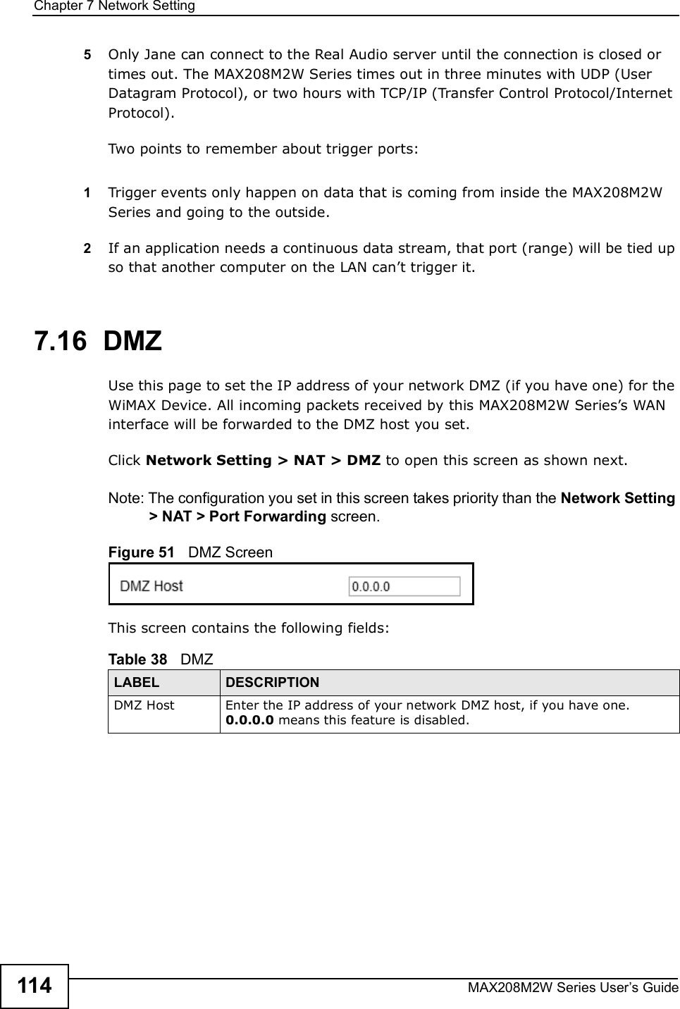 Chapter 7Network SettingMAX208M2W Series User s Guide1145Only Jane can connect to the Real Audio server until the connection is closed or times out. The MAX208M2W Series times out in three minutes with UDP (User Datagram Protocol), or two hours with TCP/IP (Transfer Control Protocol/Internet Protocol). Two points to remember about trigger ports:1Trigger events only happen on data that is coming from inside the MAX208M2W Series and going to the outside.2If an application needs a continuous data stream, that port (range) will be tied up so that another computer on the LAN can t trigger it. 7.16  DMZUse this page to set the IP address of your network DMZ (if you have one) for the WiMAX Device. All incoming packets received by this MAX208M2W Series s WAN interface will be forwarded to the DMZ host you set.Click Network Setting &gt; NAT &gt; DMZ to open this screen as shown next.Note: The configuration you set in this screen takes priority than the Network Setting &gt; NAT &gt; Port Forwarding screen.Figure 51   DMZ ScreenThis screen contains the following fields:Table 38   DMZLABEL DESCRIPTIONDMZ HostEnter the IP address of your network DMZ host, if you have one. 0.0.0.0 means this feature is disabled.