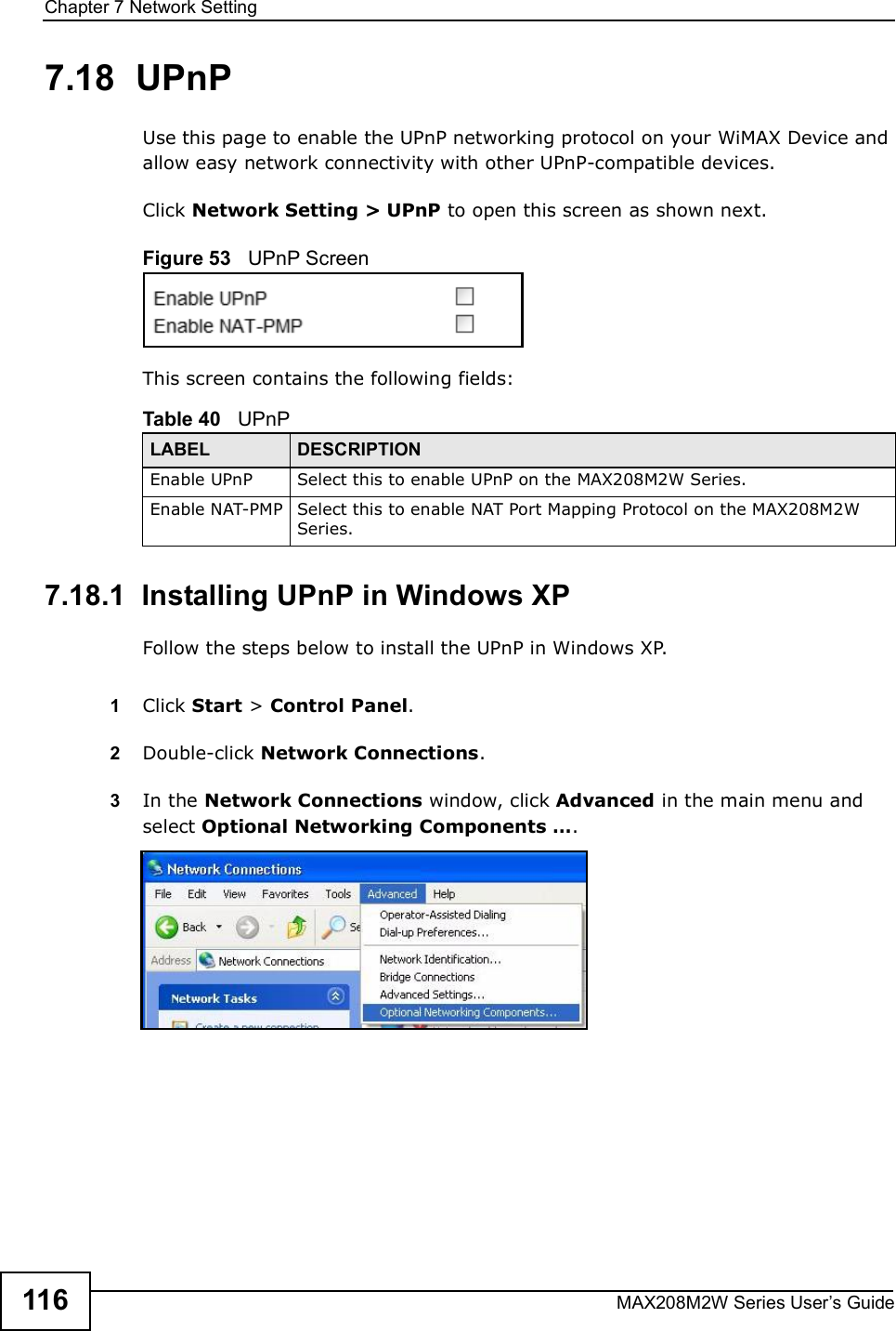 Chapter 7Network SettingMAX208M2W Series User s Guide1167.18  UPnPUse this page to enable the UPnP networking protocol on your WiMAX Device and allow easy network connectivity with other UPnP-compatible devices.Click Network Setting &gt; UPnP to open this screen as shown next.Figure 53   UPnP ScreenThis screen contains the following fields:7.18.1  Installing UPnP in Windows XPFollow the steps below to install the UPnP in Windows XP.1Click Start &gt; Control Panel. 2Double-click Network Connections.3In the Network Connections window, click Advanced in the main menu and select Optional Networking Components  . Table 40   UPnPLABEL DESCRIPTIONEnable UPnPSelect this to enable UPnP on the MAX208M2W Series.Enable NAT-PMPSelect this to enable NAT Port Mapping Protocol on the MAX208M2W Series.