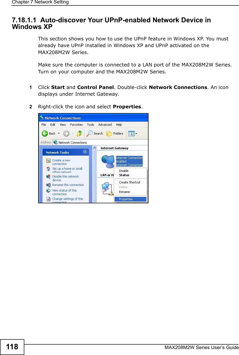 Chapter 7Network SettingMAX208M2W Series User s Guide1187.18.1.1  Auto-discover Your UPnP-enabled Network Device in Windows XPThis section shows you how to use the UPnP feature in Windows XP. You must already have UPnP installed in Windows XP and UPnP activated on the MAX208M2W Series.Make sure the computer is connected to a LAN port of the MAX208M2W Series. Turn on your computer and the MAX208M2W Series. 1Click Start and Control Panel. Double-click Network Connections. An icon displays under Internet Gateway.2Right-click the icon and select Properties. 