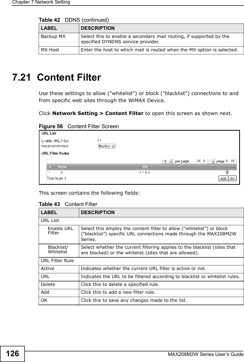 Chapter 7Network SettingMAX208M2W Series User s Guide1267.21  Content FilterUse these settings to allow (&quot;whitelist&quot;) or block (&quot;blacklist&quot;) connections to and from specific web sites through the WiMAX Device.Click Network Setting &gt; Content Filter to open this screen as shown next.Figure 56   Content Filter ScreenThis screen contains the following fields:Backup MXSelect this to enable a secondary mail routing, if supported by the specified DYNDNS service provider.MX HostEnter the host to which mail is routed when the MX option is selected.Table 42   DDNS (continued)LABEL DESCRIPTIONTable 43   Content FilterLABEL DESCRIPTIONURL ListEnable URL FilterSelect this employ the content filter to allow (&quot;whitelist#) or block (&quot;blacklist#) specific URL connections made through the MAX208M2W Series.Blacklist/WhitelistSelect whether the current filtering applies to the blacklist (sites that are blocked) or the whitelist (sites that are allowed).URL Filter RuleActiveIndicates whether the current URL filter is active or not.URLIndicates the URL to be filtered according to blacklist or whitelist rules.DeleteClick this to delete a specified rule.AddClick this to add a new filter rule.OKClick this to save any changes made to the list.