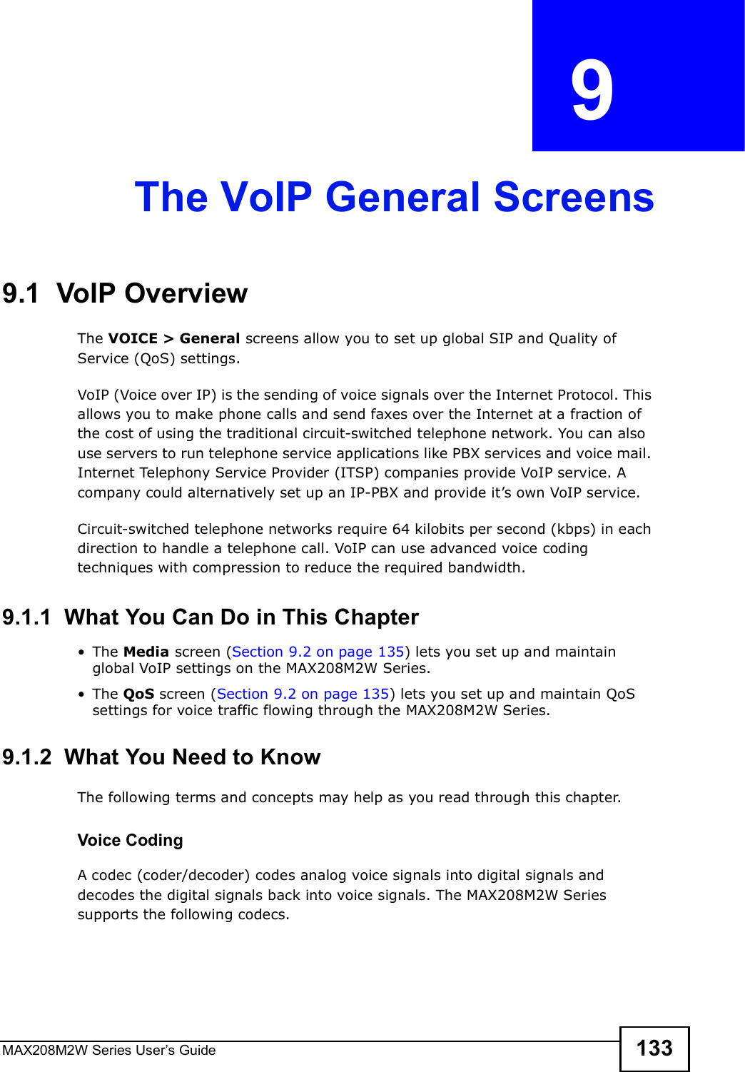 MAX208M2W Series User s Guide 133CHAPTER  9 The VoIP General Screens9.1  VoIP OverviewThe VOICE &gt; General screens allow you to set up global SIP and Quality of Service (QoS) settings.VoIP (Voice over IP) is the sending of voice signals over the Internet Protocol. This allows you to make phone calls and send faxes over the Internet at a fraction of the cost of using the traditional circuit-switched telephone network. You can also use servers to run telephone service applications like PBX services and voice mail. Internet Telephony Service Provider (ITSP) companies provide VoIP service. A company could alternatively set up an IP-PBX and provide it s own VoIP service.Circuit-switched telephone networks require 64 kilobits per second (kbps) in each direction to handle a telephone call. VoIP can use advanced voice coding techniques with compression to reduce the required bandwidth.9.1.1  What You Can Do in This Chapter!The Media screen (Section 9.2 on page 135) lets you set up and maintain global VoIP settings on the MAX208M2W Series.!The QoS screen (Section 9.2 on page 135) lets you set up and maintain QoS settings for voice traffic flowing through the MAX208M2W Series.9.1.2  What You Need to KnowThe following terms and concepts may help as you read through this chapter.Voice CodingA codec (coder/decoder) codes analog voice signals into digital signals and decodes the digital signals back into voice signals. The MAX208M2W Series supports the following codecs.