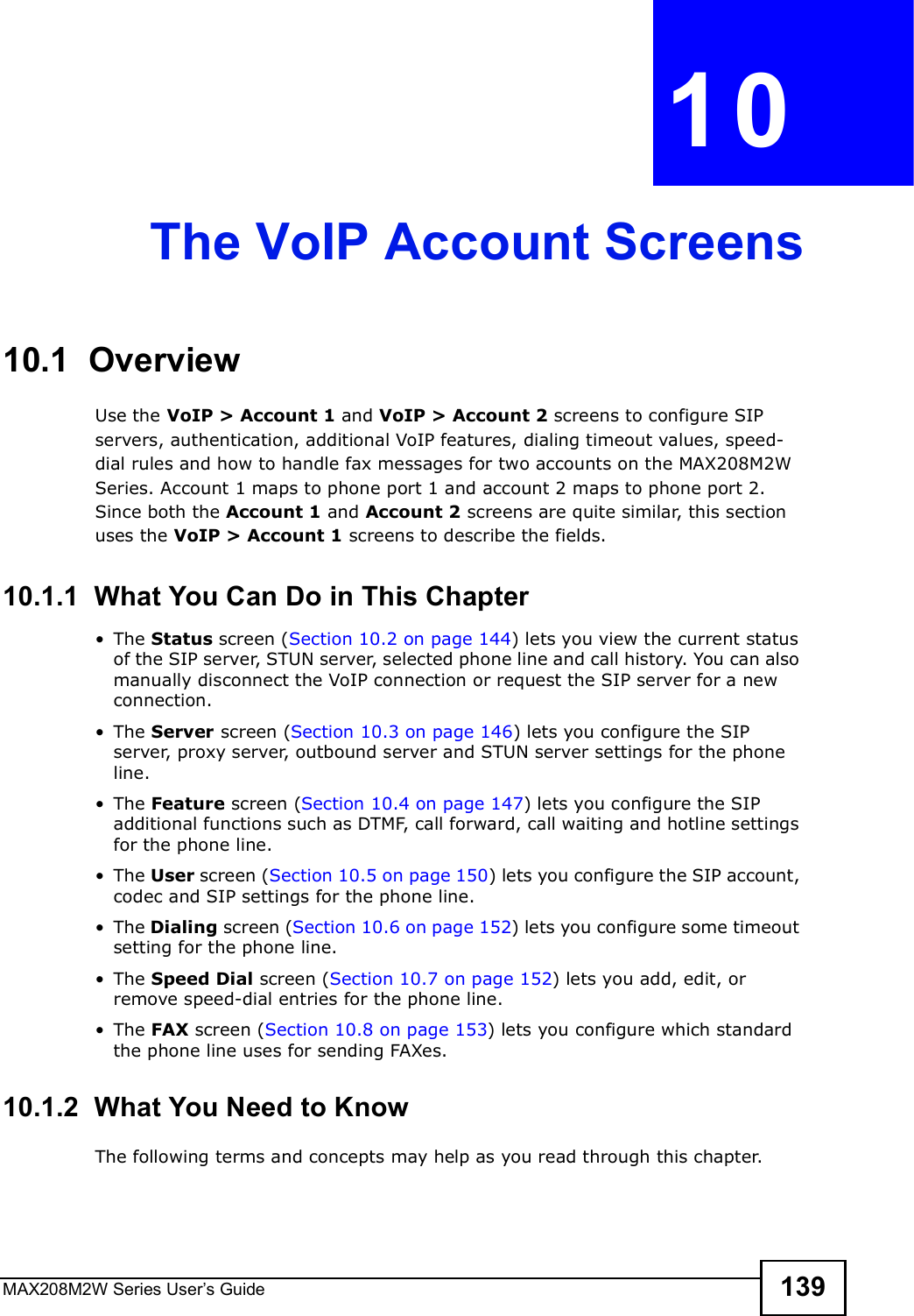 MAX208M2W Series User s Guide 139CHAPTER  10 The VoIP Account Screens10.1  OverviewUse the VoIP &gt; Account 1 and VoIP &gt; Account 2 screens to configure SIP servers, authentication, additional VoIP features, dialing timeout values, speed-dial rules and how to handle fax messages for two accounts on the MAX208M2W Series. Account 1 maps to phone port 1 and account 2 maps to phone port 2. Since both the Account 1 and Account 2 screens are quite similar, this section uses the VoIP &gt; Account 1 screens to describe the fields.10.1.1  What You Can Do in This Chapter!The Status screen (Section 10.2 on page 144) lets you view the current status of the SIP server, STUN server, selected phone line and call history. You can also manually disconnect the VoIP connection or request the SIP server for a new connection.!The Server screen (Section 10.3 on page 146) lets you configure the SIP server, proxy server, outbound server and STUN server settings for the phone line.!The Feature screen (Section 10.4 on page 147) lets you configure the SIP additional functions such as DTMF, call forward, call waiting and hotline settings for the phone line.!The User screen (Section 10.5 on page 150) lets you configure the SIP account, codec and SIP settings for the phone line.!The Dialing screen (Section 10.6 on page 152) lets you configure some timeout setting for the phone line.!The Speed Dial screen (Section 10.7 on page 152) lets you add, edit, or remove speed-dial entries for the phone line.!The FAX screen (Section 10.8 on page 153) lets you configure which standard the phone line uses for sending FAXes.10.1.2  What You Need to KnowThe following terms and concepts may help as you read through this chapter.