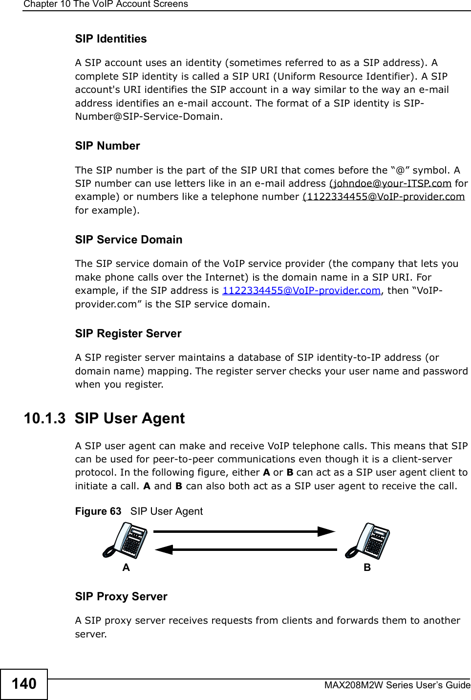 Chapter 10The VoIP Account ScreensMAX208M2W Series User s Guide140SIP IdentitiesA SIP account uses an identity (sometimes referred to as a SIP address). A complete SIP identity is called a SIP URI (Uniform Resource Identifier). A SIP account&apos;s URI identifies the SIP account in a way similar to the way an e-mail address identifies an e-mail account. The format of a SIP identity is SIP-Number@SIP-Service-Domain.SIP NumberThe SIP number is the part of the SIP URI that comes before the &quot;@# symbol. A SIP number can use letters like in an e-mail address (johndoe@your-ITSP.com for example) or numbers like a telephone number (1122334455@VoIP-provider.com for example).SIP Service DomainThe SIP service domain of the VoIP service provider (the company that lets you make phone calls over the Internet) is the domain name in a SIP URI. For example, if the SIP address is 1122334455@VoIP-provider.com, then &quot;VoIP-provider.com# is the SIP service domain.SIP Register ServerA SIP register server maintains a database of SIP identity-to-IP address (or domain name) mapping. The register server checks your user name and password when you register. 10.1.3  SIP User Agent A SIP user agent can make and receive VoIP telephone calls. This means that SIP can be used for peer-to-peer communications even though it is a client-server protocol. In the following figure, either A or B can act as a SIP user agent client to initiate a call. A and B can also both act as a SIP user agent to receive the call.Figure 63   SIP User AgentSIP Proxy ServerA SIP proxy server receives requests from clients and forwards them to another server.AB