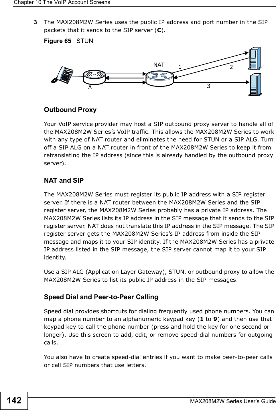 Chapter 10The VoIP Account ScreensMAX208M2W Series User s Guide1423The MAX208M2W Series uses the public IP address and port number in the SIP packets that it sends to the SIP server (C).Figure 65   STUNOutbound ProxyYour VoIP service provider may host a SIP outbound proxy server to handle all of the MAX208M2W Series s VoIP traffic. This allows the MAX208M2W Series to work with any type of NAT router and eliminates the need for STUN or a SIP ALG. Turn off a SIP ALG on a NAT router in front of the MAX208M2W Series to keep it from retranslating the IP address (since this is already handled by the outbound proxy server).NAT and SIPThe MAX208M2W Series must register its public IP address with a SIP register server. If there is a NAT router between the MAX208M2W Series and the SIP register server, the MAX208M2W Series probably has a private IP address. The MAX208M2W Series lists its IP address in the SIP message that it sends to the SIP register server. NAT does not translate this IP address in the SIP message. The SIP register server gets the MAX208M2W Series s IP address from inside the SIP message and maps it to your SIP identity. If the MAX208M2W Series has a private IP address listed in the SIP message, the SIP server cannot map it to your SIP identity.Use a SIP ALG (Application Layer Gateway), STUN, or outbound proxy to allow the MAX208M2W Series to list its public IP address in the SIP messages.Speed Dial and Peer-to-Peer CallingSpeed dial provides shortcuts for dialing frequently used phone numbers. You can map a phone number to an alphanumeric keypad key (1 to 9) and then use that keypad key to call the phone number (press and hold the key for one second or longer). Use this screen to add, edit, or remove speed-dial numbers for outgoing calls.You also have to create speed-dial entries if you want to make peer-to-peer calls or call SIP numbers that use letters.A123NAT