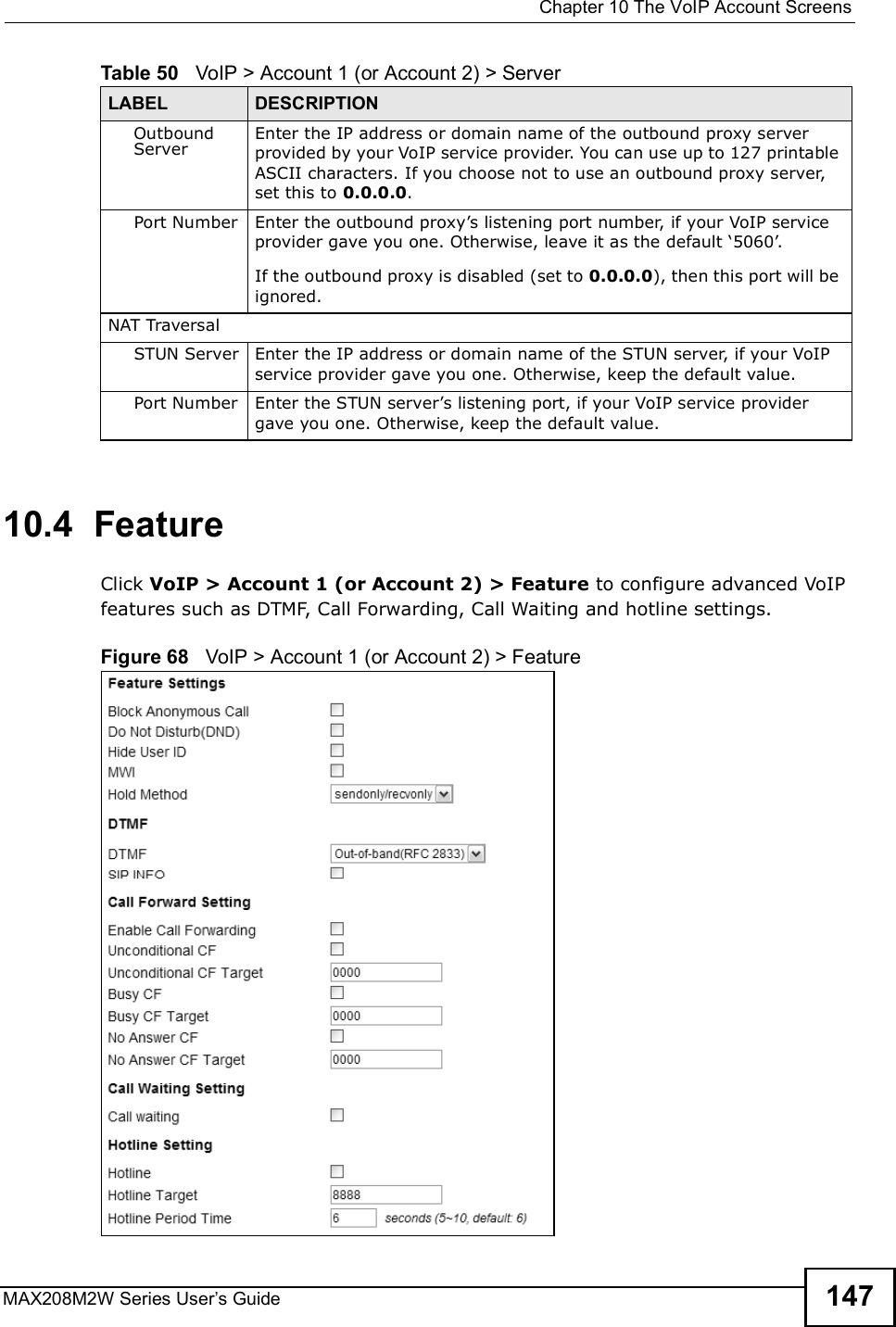 Chapter 10The VoIP Account ScreensMAX208M2W Series User s Guide 14710.4  FeatureClick VoIP &gt; Account 1 (or Account 2) &gt; Feature to configure advanced VoIP features such as DTMF, Call Forwarding, Call Waiting and hotline settings.Figure 68   VoIP &gt; Account 1 (or Account 2) &gt; FeatureOutbound ServerEnter the IP address or domain name of the outbound proxy server provided by your VoIP service provider. You can use up to 127 printable ASCII characters. If you choose not to use an outbound proxy server, set this to 0.0.0.0.Port Number Enter the outbound proxy s listening port number, if your VoIP service provider gave you one. Otherwise, leave it as the default $5060 .If the outbound proxy is disabled (set to 0.0.0.0), then this port will be ignored.NAT TraversalSTUN Server Enter the IP address or domain name of the STUN server, if your VoIP service provider gave you one. Otherwise, keep the default value.Port Number Enter the STUN server s listening port, if your VoIP service providergave you one. Otherwise, keep the default value.Table 50   VoIP &gt; Account 1 (or Account 2) &gt; ServerLABEL DESCRIPTION
