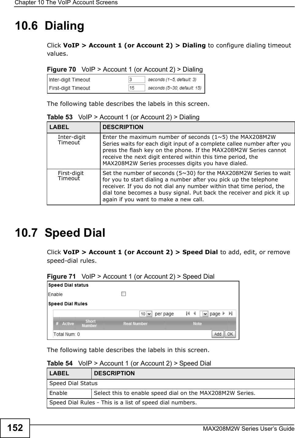 Chapter 10The VoIP Account ScreensMAX208M2W Series User s Guide15210.6  DialingClick VoIP &gt; Account 1 (or Account 2) &gt; Dialing to configure dialing timeout values.Figure 70   VoIP &gt; Account 1 (or Account 2) &gt; DialingThe following table describes the labels in this screen.10.7  Speed DialClick VoIP &gt; Account 1 (or Account 2) &gt; Speed Dial to add, edit, or remove speed-dial rules.Figure 71   VoIP &gt; Account 1 (or Account 2) &gt; Speed DialThe following table describes the labels in this screen.  Table 53   VoIP &gt; Account 1 (or Account 2) &gt; DialingLABEL DESCRIPTIONInter-digit TimeoutEnter the maximum number of seconds (1~5) the MAX208M2W Series waits for each digit input of a complete callee number after you press the flash key on the phone. If the MAX208M2W Series cannot receive the next digit entered within this time period, the MAX208M2W Series processes digits you have dialed.First-digit TimeoutSet the number of seconds (5~30) for the MAX208M2W Series to wait for you to start dialing a number after you pick up the telephone receiver. If you do not dial any number within that time period, the dial tone becomes a busy signal. Put back the receiver and pick it up again if you want to make a new call.Table 54   VoIP &gt; Account 1 (or Account 2) &gt; Speed DialLABEL DESCRIPTIONSpeed Dial StatusEnableSelect this to enable speed dial on the MAX208M2W Series.Speed Dial Rules - This is a list of speed dial numbers.