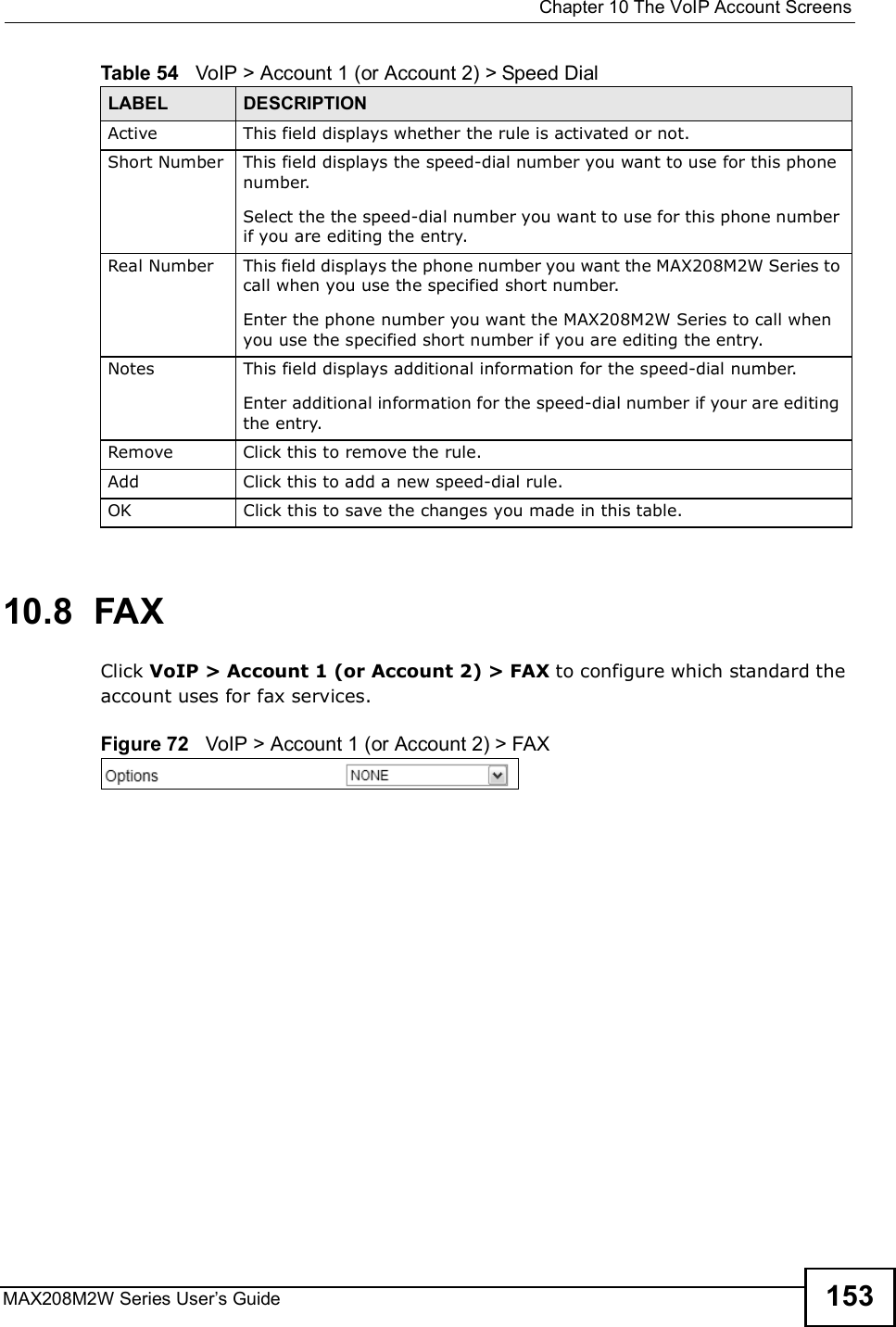  Chapter 10The VoIP Account ScreensMAX208M2W Series User s Guide 15310.8  FAXClick VoIP &gt; Account 1 (or Account 2) &gt; FAX to configure which standard the account uses for fax services.Figure 72   VoIP &gt; Account 1 (or Account 2) &gt; FAXActiveThis field displays whether the rule is activated or not.Short NumberThis field displays the speed-dial number you want to use for this phone number. Select the the speed-dial number you want to use for this phone number if you are editing the entry.Real NumberThis field displays the phone number you want the MAX208M2W Series to call when you use the specified short number.Enter the phone number you want the MAX208M2W Series to call when you use the specified short number if you are editing the entry.NotesThis field displays additional information for the speed-dial number.Enter additional information for the speed-dial number if your are editing the entry.RemoveClick this to remove the rule.AddClick this to add a new speed-dial rule.OK Click this to save the changes you made in this table.Table 54   VoIP &gt; Account 1 (or Account 2) &gt; Speed DialLABEL DESCRIPTION
