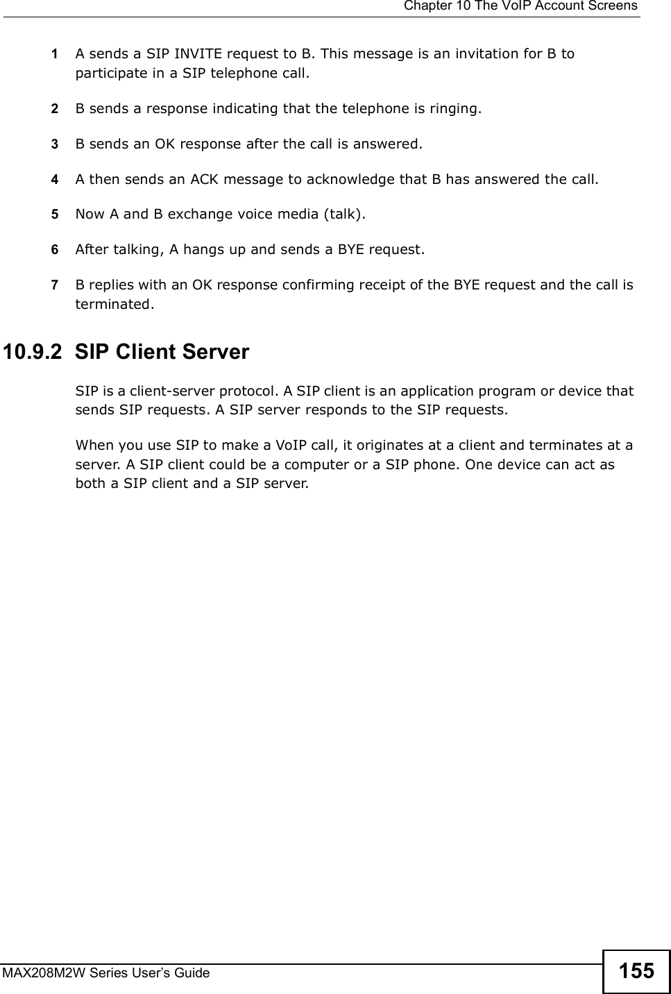  Chapter 10The VoIP Account ScreensMAX208M2W Series User s Guide 1551A sends a SIP INVITE request to B. This message is an invitation for B to participate in a SIP telephone call. 2B sends a response indicating that the telephone is ringing.3B sends an OK response after the call is answered. 4A then sends an ACK message to acknowledge that B has answered the call. 5Now A and B exchange voice media (talk). 6After talking, A hangs up and sends a BYE request. 7B replies with an OK response confirming receipt of the BYE request and the call is terminated.10.9.2  SIP Client ServerSIP is a client-server protocol. A SIP client is an application program or device that sends SIP requests. A SIP server responds to the SIP requests. When you use SIP to make a VoIP call, it originates at a client and terminates at a server. A SIP client could be a computer or a SIP phone. One device can act as both a SIP client and a SIP server. 