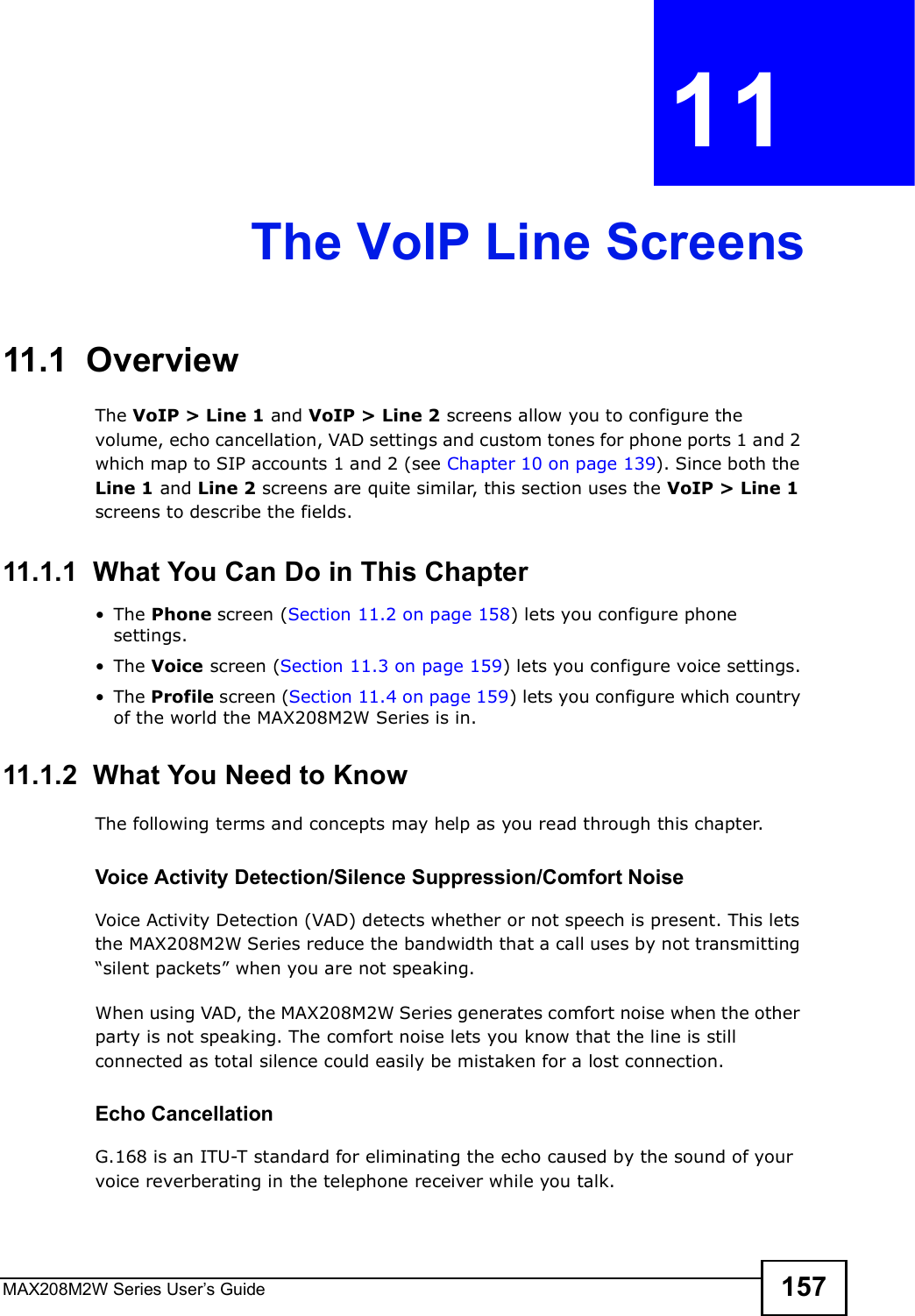 MAX208M2W Series User s Guide 157CHAPTER  11 The VoIP Line Screens11.1  OverviewThe VoIP &gt; Line 1 and VoIP &gt; Line 2 screens allow you to configure the volume, echo cancellation, VAD settings and custom tones for phone ports 1 and 2 which map to SIP accounts 1 and 2 (see Chapter 10 on page 139). Since both the Line 1 and Line 2 screens are quite similar, this section uses the VoIP &gt; Line 1 screens to describe the fields.11.1.1  What You Can Do in This Chapter!The Phone screen (Section 11.2 on page 158) lets you configure phone settings.!The Voice screen (Section 11.3 on page 159) lets you configure voice settings.!The Profile screen (Section 11.4 on page 159) lets you configure which country of the world the MAX208M2W Series is in.11.1.2  What You Need to KnowThe following terms and concepts may help as you read through this chapter.Voice Activity Detection/Silence Suppression/Comfort NoiseVoice Activity Detection (VAD) detects whether or not speech is present. This lets the MAX208M2W Series reduce the bandwidth that a call uses by not transmitting &quot;silent packets# when you are not speaking.When using VAD, the MAX208M2W Series generates comfort noise when the other party is not speaking. The comfort noise lets you know that the line is still connected as total silence could easily be mistaken for a lost connection.Echo Cancellation G.168 is an ITU-T standard for eliminating the echo caused by the sound of your voice reverberating in the telephone receiver while you talk.
