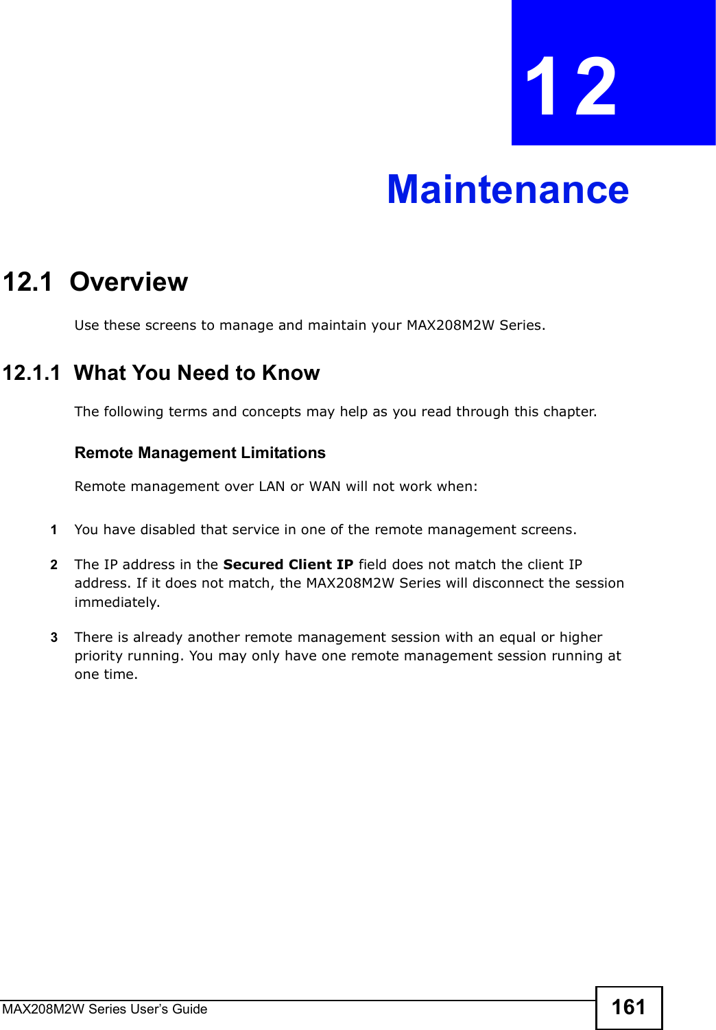 MAX208M2W Series User s Guide 161CHAPTER  12 Maintenance12.1  OverviewUse these screens to manage and maintain your MAX208M2W Series.12.1.1  What You Need to KnowThe following terms and concepts may help as you read through this chapter.Remote Management LimitationsRemote management over LAN or WAN will not work when:1You have disabled that service in one of the remote management screens.2The IP address in the Secured Client IP field does not match the client IP address. If it does not match, the MAX208M2W Series will disconnect the session immediately.3There is already another remote management session with an equal or higher priority running. You may only have one remote management session running at one time.