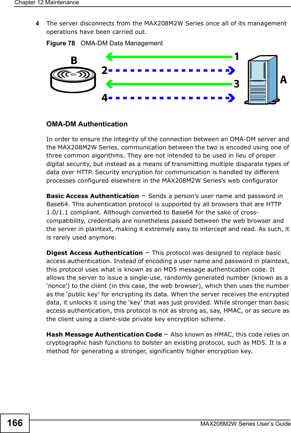 Chapter 12MaintenanceMAX208M2W Series User s Guide1664The server disconnects from the MAX208M2W Series once all of its management operations have been carried out.Figure 78   OMA-DM Data ManagementOMA-DM AuthenticationIn order to ensure the integrity of the connection between an OMA-DM server and the MAX208M2W Series, communication between the two is encoded using one of three common algorithms. They are not intended to be used in lieu of proper digital security, but instead as a means of transmitting multiple disparate types of data over HTTP. Security encryption for communication is handled by different processes configured elsewhere in the MAX208M2W Series s web configuratorBasic Access Authentication % Sends a person s user name and password in Base64. This auhentication protocol is supported by all browsers that are HTTP 1.0/1.1 compliant. Although converted to Base64 for the sake of cross-compatibility, credentials are nonetheless passed between the web browser and the server in plaintext, making it extremely easy to intercept and read. As such, it is rarely used anymore.Digest Access Authentication % This protocol was designed to replace basic access authentication. Instead of encoding a user name and password in plaintext, this protocol uses what is known as an MD5 message authentication code. It allows the server to issue a single-use, randomly generated number (known as a $nonce ) to the client (in this case, the web browser), which then uses the number as the $public key  for encrypting its data. When the server receives the encrypted data, it unlocks it using the $key  that was just provided. While stronger than basic access authentication, this protocol is not as strong as, say, HMAC, or as secure as the client using a client-side private key encryption scheme. Hash Message Authentication Code % Also known as HMAC, this code relies on cryptographic hash functions to bolster an existing protocol, such as MD5. It is a method for generating a stronger, significantly higher encryption key.