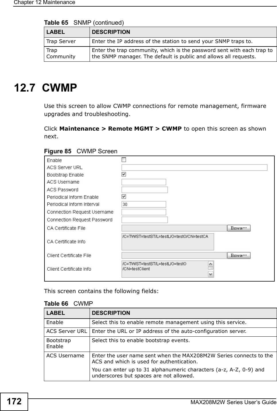 Chapter 12MaintenanceMAX208M2W Series User s Guide17212.7  CWMPUse this screen to allow CWMP connections for remote management, firmware upgrades and troubleshooting.Click Maintenance &gt; Remote MGMT &gt; CWMP to open this screen as shown next.Figure 85   CWMP ScreenThis screen contains the following fields:Trap Server Enter the IP address of the station to send your SNMP traps to.Trap CommunityEnter the trap community, which is the password sent with each trap to the SNMP manager. The default is public and allows all requests.Table 65   SNMP (continued)LABEL DESCRIPTIONTable 66   CWMPLABEL DESCRIPTIONEnableSelect this to enable remote management using this service.ACS Server URLEnter the URL or IP address of the auto-configuration server.Bootstrap EnableSelect this to enable bootstrap events.ACS Username Enter the user name sent when the MAX208M2W Series connects to the ACS and which is used for authentication.You can enter up to 31 alphanumeric characters (a-z, A-Z, 0-9) and underscores but spaces are not allowed.
