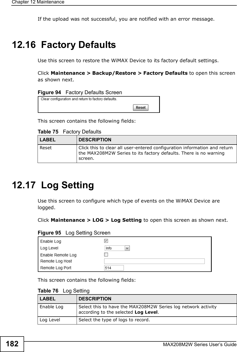 Chapter 12MaintenanceMAX208M2W Series User s Guide182If the upload was not successful, you are notified with an error message.12.16  Factory DefaultsUse this screen to restore the WiMAX Device to its factory default settings.Click Maintenance &gt; Backup/Restore &gt; Factory Defaults to open this screen as shown next.Figure 94   Factory Defaults ScreenThis screen contains the following fields:12.17  Log SettingUse this screen to configure which type of events on the WiMAX Device are logged.Click Maintenance &gt; LOG &gt; Log Setting to open this screen as shown next.Figure 95   Log Setting ScreenThis screen contains the following fields:Table 75   Factory DefaultsLABEL DESCRIPTIONReset Click this to clear all user-entered configuration information and return the MAX208M2W Series to its factory defaults. There is no warning screen.Table 76   Log SettingLABEL DESCRIPTIONEnable LogSelect this to have the MAX208M2W Series log network activity according to the selected Log Level.Log LevelSelect the type of logs to record.