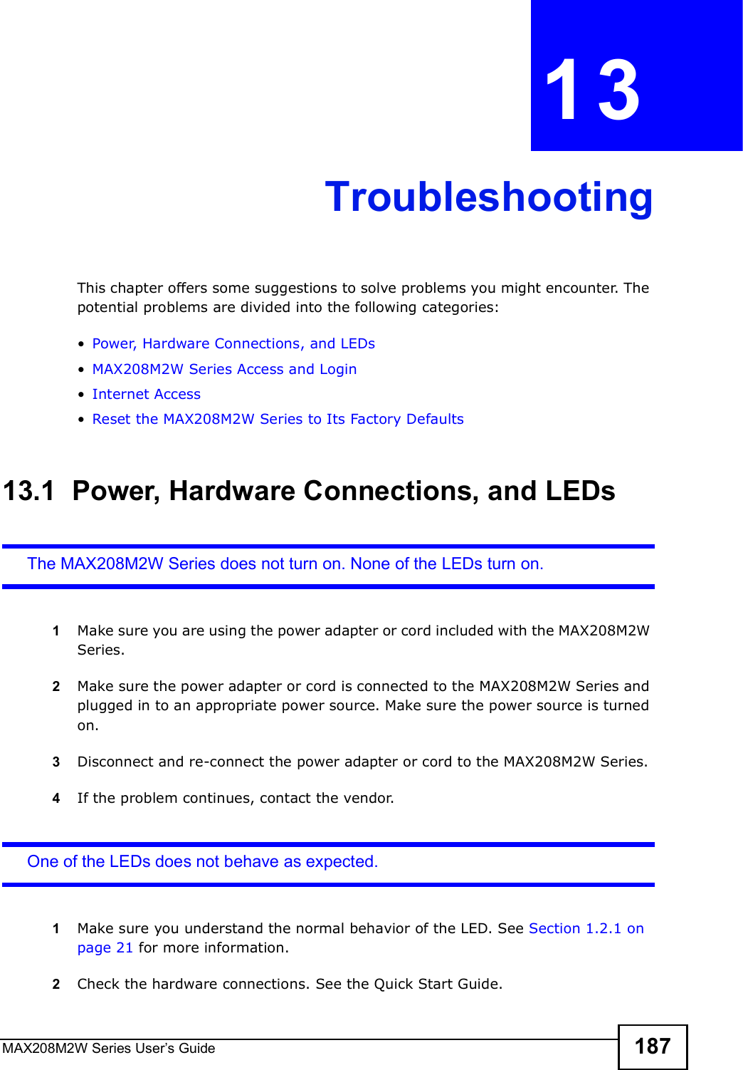 MAX208M2W Series User s Guide 187CHAPTER  13 TroubleshootingThis chapter offers some suggestions to solve problems you might encounter. The potential problems are divided into the following categories:!Power, Hardware Connections, and LEDs!MAX208M2W Series Access and Login!Internet Access!Reset the MAX208M2W Series to Its Factory Defaults13.1  Power, Hardware Connections, and LEDsThe MAX208M2W Series does not turn on. None of the LEDs turn on.1Make sure you are using the power adapter or cord included with the MAX208M2W Series.2Make sure the power adapter or cord is connected to the MAX208M2W Series and plugged in to an appropriate power source. Make sure the power source is turned on.3Disconnect and re-connect the power adapter or cord to the MAX208M2W Series.4If the problem continues, contact the vendor.One of the LEDs does not behave as expected.1Make sure you understand the normal behavior of the LED. See Section 1.2.1 on page 21 for more information.2Check the hardware connections. See the Quick Start Guide.