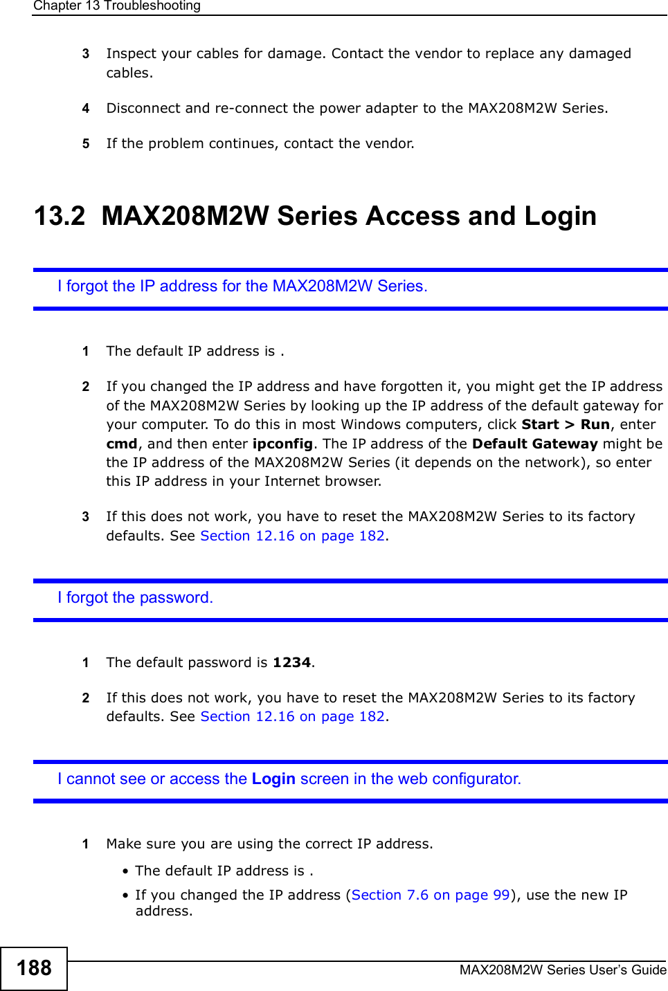 Chapter 13TroubleshootingMAX208M2W Series User s Guide1883Inspect your cables for damage. Contact the vendor to replace any damaged cables.4Disconnect and re-connect the power adapter to the MAX208M2W Series.5If the problem continues, contact the vendor.13.2  MAX208M2W Series Access and LoginI forgot the IP address for the MAX208M2W Series.1The default IP address is .2If you changed the IP address and have forgotten it, you might get the IP address of the MAX208M2W Series by looking up the IP address of the default gateway for your computer. To do this in most Windows computers, click Start &gt; Run, enter cmd, and then enter ipconfig. The IP address of the Default Gateway might be the IP address of the MAX208M2W Series (it depends on the network), so enter this IP address in your Internet browser.3If this does not work, you have to reset the MAX208M2W Series to its factory defaults. See Section 12.16 on page 182.I forgot the password.1The default password is 1234.2If this does not work, you have to reset the MAX208M2W Series to its factory defaults. See Section 12.16 on page 182.I cannot see or access the Login screen in the web configurator.1Make sure you are using the correct IP address.!The default IP address is .!If you changed the IP address (Section 7.6 on page 99), use the new IP address.