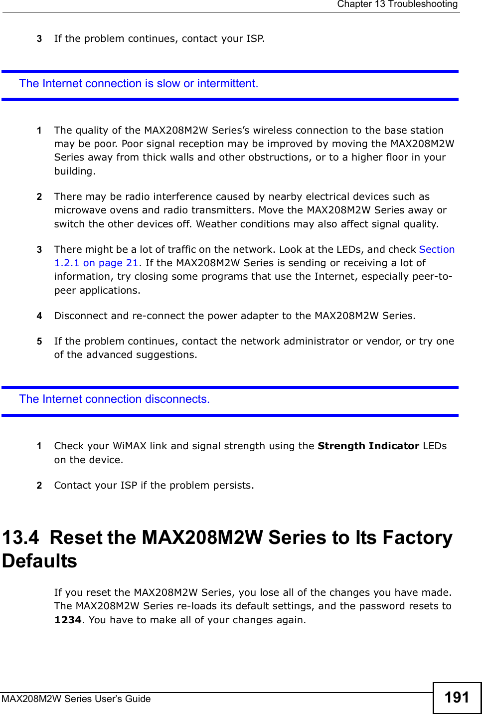  Chapter 13TroubleshootingMAX208M2W Series User s Guide 1913If the problem continues, contact your ISP.The Internet connection is slow or intermittent.1The quality of the MAX208M2W Series s wireless connection to the base station may be poor. Poor signal reception may be improved by moving the MAX208M2W Series away from thick walls and other obstructions, or to a higher floor in your building. 2There may be radio interference caused by nearby electrical devices such as microwave ovens and radio transmitters. Move the MAX208M2W Series away or switch the other devices off. Weather conditions may also affect signal quality.3There might be a lot of traffic on the network. Look at the LEDs, and check Section 1.2.1 on page 21. If the MAX208M2W Series is sending or receiving a lot of information, try closing some programs that use the Internet, especially peer-to-peer applications.4Disconnect and re-connect the power adapter to the MAX208M2W Series.5If the problem continues, contact the network administrator or vendor, or try one of the advanced suggestions.The Internet connection disconnects.1Check your WiMAX link and signal strength using the Strength Indicator LEDs on the device.2Contact your ISP if the problem persists. 13.4  Reset the MAX208M2W Series to Its Factory DefaultsIf you reset the MAX208M2W Series, you lose all of the changes you have made. The MAX208M2W Series re-loads its default settings, and the password resets to 1234. You have to make all of your changes again.