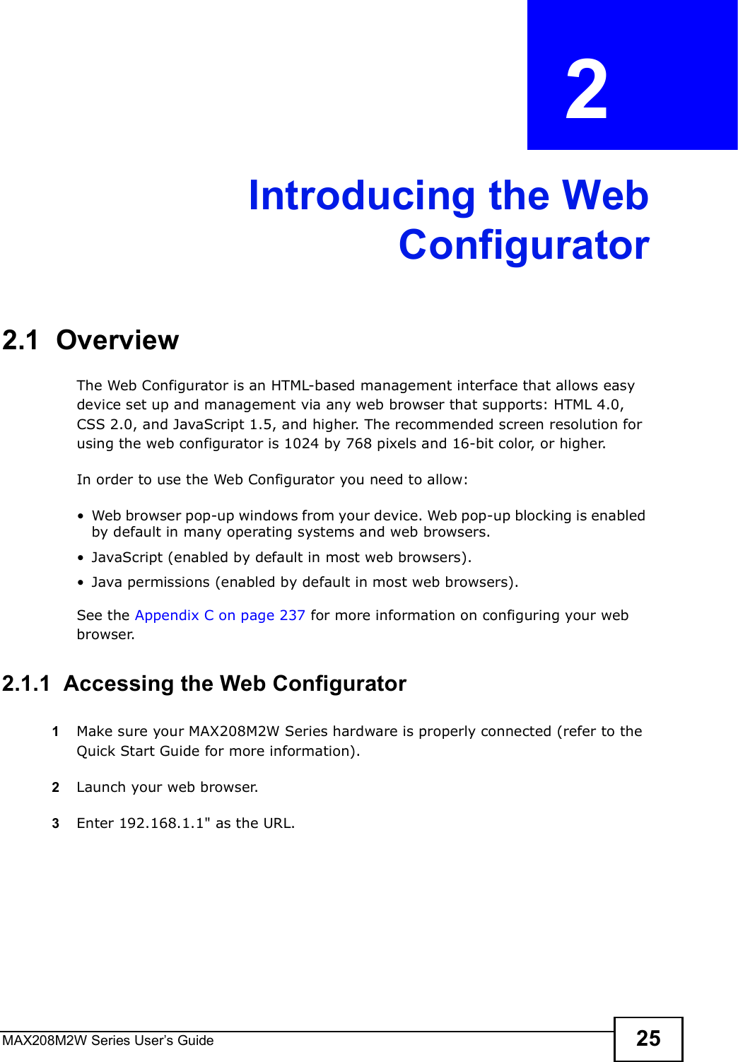 MAX208M2W Series User s Guide 25CHAPTER  2 Introducing the WebConfigurator2.1  OverviewThe Web Configurator is an HTML-based management interface that allows easy device set up and management via any web browser that supports: HTML 4.0, CSS 2.0, and JavaScript 1.5, and higher. The recommended screen resolution for using the web configurator is 1024 by 768 pixels and 16-bit color, or higher.In order to use the Web Configurator you need to allow:!Web browser pop-up windows from your device. Web pop-up blocking is enabled by default in many operating systems and web browsers.!JavaScript (enabled by default in most web browsers).!Java permissions (enabled by default in most web browsers).See the Appendix C on page 237 for more information on configuring your web browser.2.1.1  Accessing the Web Configurator1Make sure your MAX208M2W Series hardware is properly connected (refer to the Quick Start Guide for more information).2Launch your web browser.3Enter 192.168.1.1&quot; as the URL.