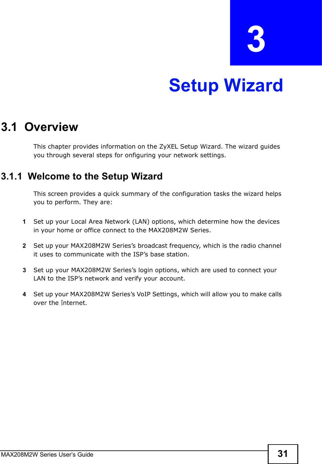 MAX208M2W Series User s Guide 31CHAPTER  3 Setup Wizard3.1  OverviewThis chapter provides information on the ZyXEL Setup Wizard. The wizard guides you through several steps for onfiguring your network settings.3.1.1  Welcome to the Setup WizardThis screen provides a quick summary of the configuration tasks the wizard helps you to perform. They are:1Set up your Local Area Network (LAN) options, which determine how the devices in your home or office connect to the MAX208M2W Series.2Set up your MAX208M2W Series s broadcast frequency, which is the radio channel it uses to communicate with the ISP s base station.3Set up your MAX208M2W Series s login options, which are used to connect your LAN to the ISP s network and verify your account. 4Set up your MAX208M2W Series s VoIP Settings, which will allow you to make calls over the  nternet.