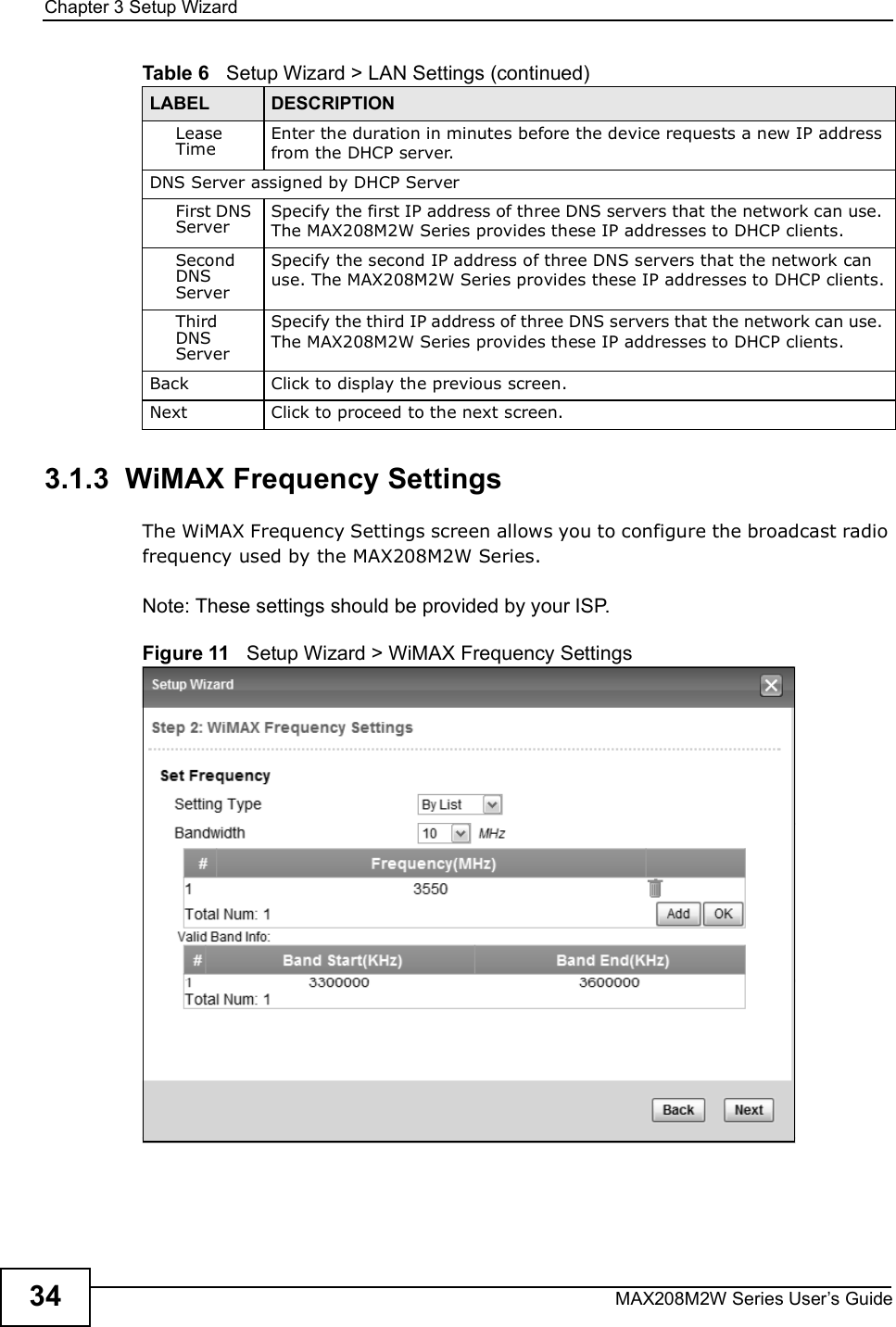 Chapter 3Setup WizardMAX208M2W Series User s Guide343.1.3  WiMAX Frequency SettingsThe WiMAX Frequency Settings screen allows you to configure the broadcast radio frequency used by the MAX208M2W Series.Note: These settings should be provided by your ISP.Figure 11   Setup Wizard &gt; WiMAX Frequency SettingsLease TimeEnter the duration in minutes before the device requests a new IP address from the DHCP server.DNS Server assigned by DHCP ServerFirst DNS ServerSpecify the first IP address of three DNS servers that the network can use. The MAX208M2W Series provides these IP addresses to DHCP clients.Second DNS ServerSpecify the second IP address of three DNS servers that the network can use. The MAX208M2W Series provides these IP addresses to DHCP clients.Third DNS ServerSpecify the third IP address of three DNS servers that the network can use. The MAX208M2W Series provides these IP addresses to DHCP clients.Back Click to display the previous screen.Next Click to proceed to the next screen. Table 6   Setup Wizard &gt; LAN Settings (continued)LABEL DESCRIPTION