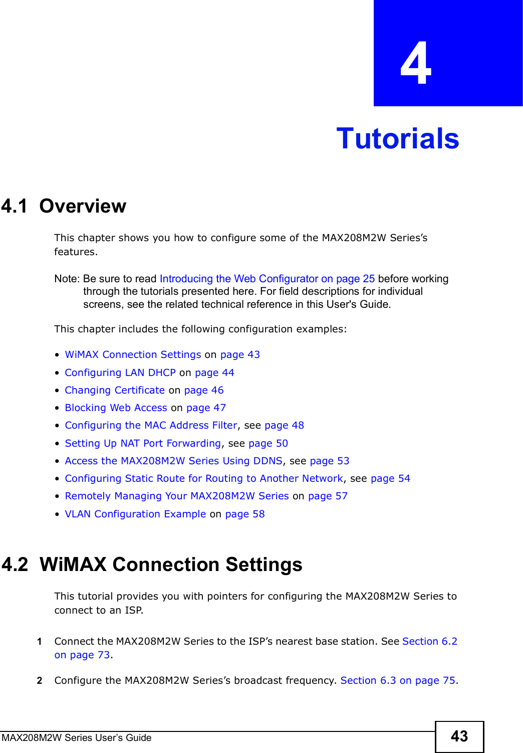 MAX208M2W Series User s Guide 43CHAPTER  4 Tutorials4.1  OverviewThis chapter shows you how to configure some of the MAX208M2W Series s features.Note: Be sure to read Introducing the Web Configurator on page 25 before working through the tutorials presented here. For field descriptions for individual screens, see the related technical reference in this User&apos;s Guide.This chapter includes the following configuration examples:!WiMAX Connection Settings on page 43!Configuring LAN DHCP on page 44!Changing Certificate on page 46!Blocking Web Access on page 47!Configuring the MAC Address Filter, see page48!Setting Up NAT Port Forwarding, see page 50!Access the MAX208M2W Series Using DDNS, see page 53!Configuring Static Route for Routing to Another Network, see page 54!Remotely Managing Your MAX208M2W Series on page 57!VLAN Configuration Example on page 584.2  WiMAX Connection SettingsThis tutorial provides you with pointers for configuring the MAX208M2W Series to connect to an ISP.1Connect the MAX208M2W Series to the ISP s nearest base station. See Section 6.2 on page 73.2Configure the MAX208M2W Series s broadcast frequency. Section 6.3 on page 75.