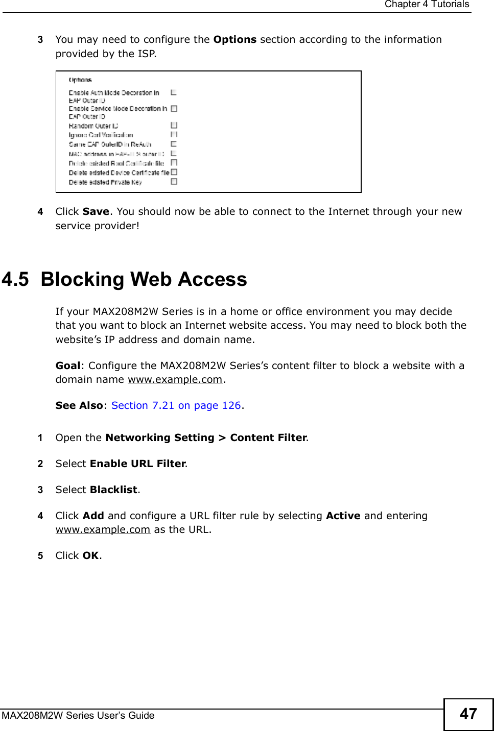  Chapter 4TutorialsMAX208M2W Series User s Guide 473You may need to configure the Options section according to the information provided by the ISP.4Click Save. You should now be able to connect to the Internet through your new service provider!4.5  Blocking Web AccessIf your MAX208M2W Series is in a home or office environment you may decide that you want to block an Internet website access. You may need to block both the website s IP address and domain name.Goal: Configure the MAX208M2W Series s content filter to block a website with a domain name www.example.com.See Also: Section 7.21 on page 126.1Open the Networking Setting &gt; Content Filter.2Select Enable URL Filter.3Select Blacklist.4Click Add and configure a URL filter rule by selecting Active and entering www.example.com as the URL.5Click OK.