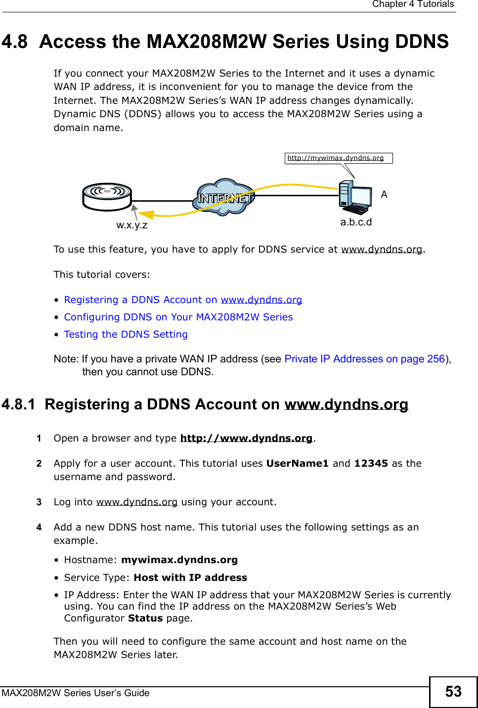  Chapter 4TutorialsMAX208M2W Series User s Guide 534.8  Access the MAX208M2W Series Using DDNSIf you connect your MAX208M2W Series to the Internet and it uses a dynamic WAN IP address, it is inconvenient for you to manage the device from the Internet. The MAX208M2W Series s WAN IP address changes dynamically. Dynamic DNS (DDNS) allows you to access the MAX208M2W Series using a domain name. To use this feature, you have to apply for DDNS service at www.dyndns.org.This tutorial covers:!Registering a DDNS Account on www.dyndns.org!Configuring DDNS on Your MAX208M2W Series!Testing the DDNS SettingNote: If you have a private WAN IP address (see Private IP Addresses on page 256), then you cannot use DDNS.4.8.1  Registering a DDNS Account on www.dyndns.org1Open a browser and type http://www.dyndns.org.2Apply for a user account. This tutorial uses UserName1 and 12345 as the username and password.3Log into www.dyndns.org using your account.4Add a new DDNS host name. This tutorial uses the following settings as an example.!Hostname: mywimax.dyndns.org!Service Type: Host with IP address!IP Address: Enter the WAN IP address that your MAX208M2W Series is currently using. You can find the IP address on the MAX208M2W Series s Web Configurator Status page.Then you will need to configure the same account and host name on the MAX208M2W Series later.w.x.y.z a.b.c.dhttp://mywimax.dyndns.orgA