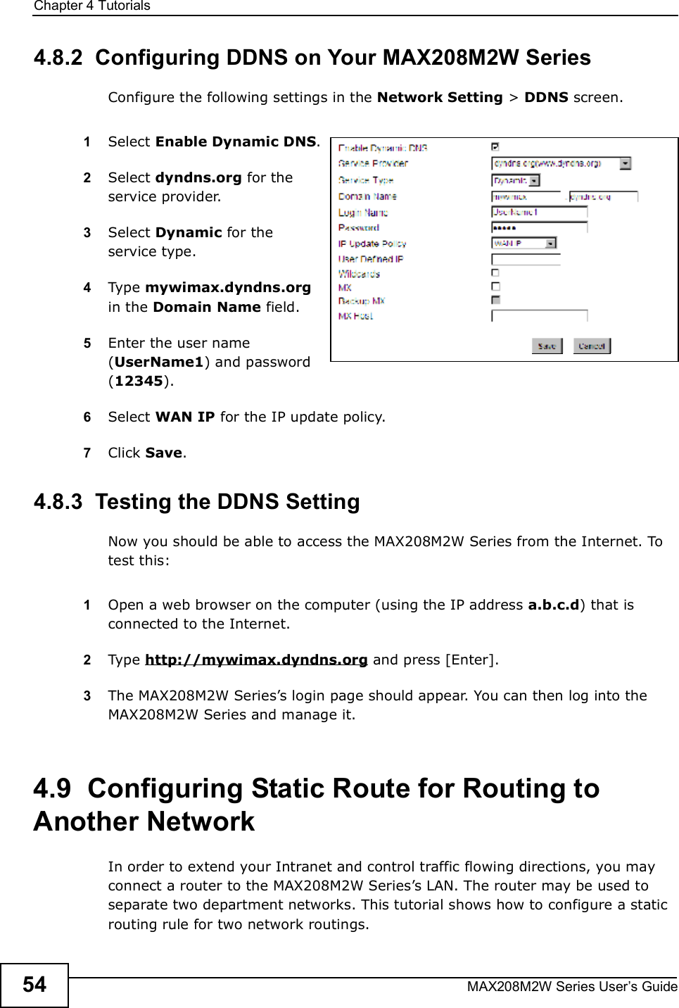 Chapter 4TutorialsMAX208M2W Series User s Guide544.8.2  Configuring DDNS on Your MAX208M2W SeriesConfigure the following settings in the Network Setting &gt; DDNS screen.1Select Enable Dynamic DNS.2Select dyndns.org for the service provider.3Select Dynamic for the service type.4Type mywimax.dyndns.org in the Domain Name field.5Enter the user name (UserName1) and password (12345).6Select WAN IP for the IP update policy.7Click Save.4.8.3  Testing the DDNS SettingNow you should be able to access the MAX208M2W Series from the Internet. To test this:1Open a web browser on the computer (using the IP address a.b.c.d) that is connected to the Internet.2Type http://mywimax.dyndns.org and press [Enter].3The MAX208M2W Series s login page should appear. You can then log into the MAX208M2W Series and manage it.4.9  Configuring Static Route for Routing to Another NetworkIn order to extend your Intranet and control traffic flowing directions, you may connect a router to the MAX208M2W Series s LAN. The router may be used to separate two department networks. This tutorial shows how to configure a static routing rule for two network routings.